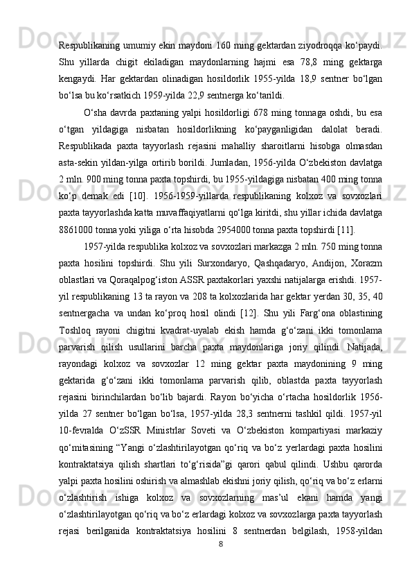 Respublikaning umumiy ekin maydoni  160 ming gektardan ziyodroqqa ko‘paydi.
Shu   yillarda   chigit   ekiladigan   maydonlarning   hajmi   esa   78,8   ming   gektarga
kengaydi.   Har   gektardan   olinadigan   hosildorlik   1955-yilda   18,9   sentner   bo‘lgan
bo‘lsa bu ko‘rsatkich 1959-yilda 22,9 sentnerga ko‘tarildi. 
O‘sha   davrda   paxtaning   yalpi   hosildorligi   678   ming   tonnaga   oshdi,   bu   esa
o‘tgan   yildagiga   nisbatan   hosildorlikning   ko‘payganligidan   dalolat   beradi.
Respublikada   paxta   tayyorlash   rejasini   mahalliy   sharoitlarni   hisobga   olmasdan
asta-sekin  yildan-yilga ortirib  borildi.  Jumladan,  1956-yilda  O‘zbekiston   davlatga
2 mln. 900 ming tonna paxta topshirdi, bu 1955-yildagiga nisbatan 400 ming tonna
ko‘p   demak   edi   [10].   1956-1959-yillarda   respublikaning   kolxoz   va   sovxozlari
paxta tayyorlashda katta muvaffaqiyatlarni qo‘lga kiritdi, shu yillar ichida davlatga
8861000 tonna yoki yiliga o‘rta hisobda 2954000 tonna paxta topshirdi [11].
1957-yilda respublika kolxoz va sovxozlari markazga 2 mln. 750 ming tonna
paxta   hosilini   topshirdi.   Shu   yili   Surxondaryo,   Qashqadaryo,   Andijon,   Xorazm
oblastlari va Qoraqalpog‘iston ASSR paxtakorlari yaxshi natijalarga erishdi. 1957-
yil respublikaning 13 ta rayon va 208 ta kolxozlarida har gektar y е rdan 30, 35, 40
sentnergacha   va   undan   ko‘proq   hosil   olindi   [12].   Shu   yili   Farg‘ona   oblastining
Toshloq   rayoni   chigitni   kvadrat-uyalab   ekish   hamda   g‘o‘zani   ikki   tomonlama
parvarish   qilish   usullarini   barcha   paxta   maydonlariga   joriy   qilindi.   Natijada,
rayondagi   kolxoz   va   sovxozlar   12   ming   gektar   paxta   maydonining   9   ming
gektarida   g‘o‘zani   ikki   tomonlama   parvarish   qilib,   oblastda   paxta   tayyorlash
rejasini   birinchilardan   bo‘lib   bajardi.   Rayon   bo‘yicha   o‘rtacha   hosildorlik   1956-
yilda   27   sentner   bo‘lgan   bo‘lsa,   1957-yilda   28,3   sentnerni   tashkil   qildi.   1957-yil
10-fevralda   O‘zSSR   Ministrlar   Soveti   va   O‘zbekiston   kompartiyasi   markaziy
qo‘mitasining   “Yangi   o‘zlashtirilayotgan   qo‘riq   va   bo‘z   y е rlardagi   paxta   hosilini
kontraktatsiya   qilish   shartlari   to‘g‘risida”gi   qarori   qabul   qilindi.   Ushbu   qarorda
yalpi paxta hosilini oshirish va almashlab ekishni joriy qilish, qo‘riq va bo‘z  е rlarni
o‘zlashtirish   ishiga   kolxoz   va   sovxozlarning   mas’ul   ekani   hamda   yangi
o‘zlashtirilayotgan qo‘riq va bo‘z  е rlardagi kolxoz va sovxozlarga paxta tayyorlash
rejasi   berilganida   kontraktatsiya   hosilini   8   sentnerdan   belgilash,   1958-yildan
8 