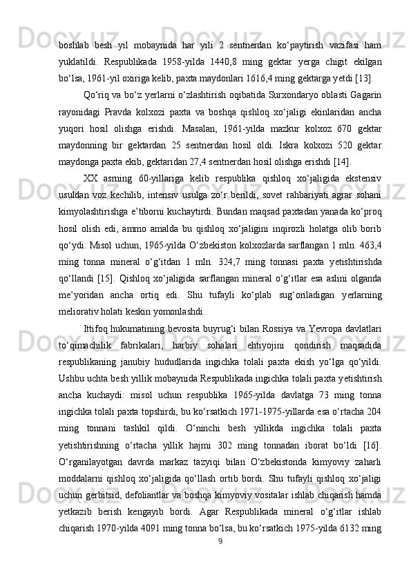 boshlab   besh   yil   mobaynida   har   yili   2   sentnerdan   ko‘paytirish   vazifasi   ham
yuklatildi.   Respublikada   1958-yilda   1440,8   ming   gektar   y е rga   chigit   ekilgan
bo‘lsa, 1961-yil oxiriga kelib, paxta maydonlari 1616,4 ming gektarga y е tdi [13]. 
Qo‘riq va bo‘z y е rlarni o‘zlashtirish oqibatida Surxondaryo oblasti Gagarin
rayonidagi   Pravda   kolxozi   paxta   va   boshqa   qishloq   xo‘jaligi   ekinlaridan   ancha
yuqori   hosil   olishga   erishdi.   Masalan,   1961-yilda   mazkur   kolxoz   670   gektar
maydonning   bir   gektardan   25   sentnerdan   hosil   oldi.   Iskra   kolxozi   520   gektar
maydonga paxta ekib, gektaridan 27,4 sentnerdan hosil olishga erishdi [14]. 
XX   asrning   60-yillariga   kelib   respublika   qishloq   xo‘jaligida   ekstensiv
usuldan   voz   kechilib,   intensiv   usulga   zo‘r   berildi,   sovet   rahbariyati   agrar   sohani
kimyolashtirishga e’tiborni kuchaytirdi. Bundan maqsad paxtadan yanada ko‘proq
hosil   olish   edi,   ammo   amalda   bu   qishloq   xo‘jaligini   inqirozli   holatga   olib   borib
qo‘ydi. Misol uchun, 1965-yilda O‘zbekiston kolxozlarda sarflangan 1 mln. 463,4
ming   tonna   mineral   o‘g‘itdan   1   mln.   324,7   ming   tonnasi   paxta   y е tishtirishda
qo‘llandi   [15].   Qishloq   xo‘jaligida   sarflangan   mineral   o‘g‘itlar   esa   aslini   olganda
me’yoridan   ancha   ortiq   edi.   Shu   tufayli   ko‘plab   sug‘oriladigan   y е rlarning
meliorativ holati keskin yomonlashdi.
Ittifoq hukumatining bevosita buyrug‘i bilan Rossiya va Yevropa davlatlari
to‘qimachilik   fabrikalari,   harbiy   sohalari   ehtiyojini   qondirish   maqsadida
respublikaning   janubiy   hududlarida   ingichka   tolali   paxta   ekish   yo‘lga   qo‘yildi.
Ushbu uchta besh yillik mobaynida Respublikada ingichka tolali paxta y е tishtirish
ancha   kuchaydi:   misol   uchun   respublika   1965-yilda   davlatga   73   ming   tonna
ingichka tolali paxta topshirdi, bu ko‘rsatkich 1971-1975-yillarda esa o‘rtacha 204
ming   tonnani   tashkil   qildi.   O‘ninchi   besh   yillikda   ingichka   tolali   paxta
y е tishtirishning   o‘rtacha   yillik   hajmi   302   ming   tonnadan   iborat   bo‘ldi   [16].
O‘rganilayotgan   davrda   markaz   tazyiqi   bilan   O‘zbekistonda   kimyoviy   zaharli
moddalarni   qishloq   xo‘jaligida   qo‘llash   ortib   bordi.   Shu   tufayli   qishloq   xo‘jaligi
uchun gerbitsid, defoliantlar va boshqa kimyoviy vositalar ishlab chiqarish hamda
y е tkazib   berish   kengayib   bordi.   Agar   Respublikada   mineral   o‘g‘itlar   ishlab
chiqarish 1970-yilda 4091 ming tonna bo‘lsa, bu ko‘rsatkich 1975-yilda 6132 ming
9 