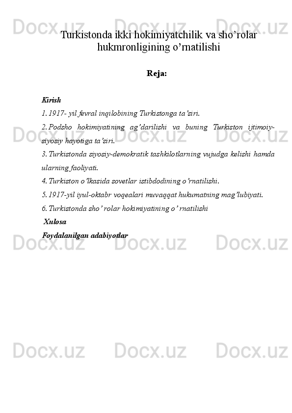 Turkistonda ikki hokimiyatchilik va sho’rolar
hukmronligining o ’ rnatilishi
Reja:
  
Kirish 
1. 1917- yil fevral inqilobining Turkistonga ta’siri. 
2. Podsho   hokimiyatining   ag’darilishi   va   buning   Turkiston   ijtimoiy-
siyosiy hayotiga ta’siri. 
3. Turkistonda siyosiy-demokratik tashkilotlarning vujudga kelishi hamda
ularning faoliyati. 
4. Turkiston o’lkasida sovetlar istibdodining o’rnatilishi . 
5. 1917-yil iyul-oktabr voqealari muvaqqat hukumatning mag’lubiyati. 
6. Turkistonda sho’ rolar hokimiyatining o’ rnatilishi 
 Xulosa 
Foydalanilgan adabiyotlar 
 
 
 
 
 
 
 
 
  