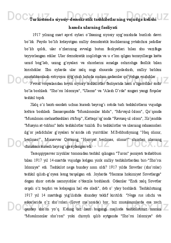 Turkistonda siyosiy-demokratik tashkilotlarning vujudga kelishi
hamda ularning faoliyati
  1917   yilning   mart   aprel   oylari   o’lkaning   siyosiy   uyg’onishida   burilish   davri
bo’ldi.   Paydo   bo’lib   kelayotgan   milliy   demokratik   kuchlarning   yetakchisi   jadidlar
bo’lib   qoldi,   ular   o’zlarining   avvalgi   butun   faoliyatlari   bilan   shu   vazifaga
tayyorlangan edilar. Ular demokratik inqilobga va u e’lon qilgan tamoyillarga katta
umid   bog’lab,   uning   g’oyalari   va   shiorlarini   amalga   oshirishga   faollik   bilan
kirishdilar.   Shu   oylarda   ular   xalq   ongi   shuurida   jipslashish,   milliy   birlikni
mustahkamlash extiyojini uyg’otish bobida muhim qadamlar qo’yishga erishdilar. 
Fevral voqealaridan keyin siyosiy tashkilotlar faoliyatida ham o’zgarishlar sodir
bo’la boshladi. "Sho’roi Islomiya", "Ulamo" va "Alash O’rda" singari yangi firqalar
tashkil topdi. 
Xalq o’z baxti-saodati  uchun kurash bayrog’i  ostida turli  tashkilotlarni  vujudga
keltira   boshladi.   Samarqandda   "Musulmonlar   klubi",   "Mirvajul-Islom",   Qo’qonda
"Musulmon mehnatkashlari ittifoqi", Kattaqo’rg’onda "Ravnaq-ul islom", Xo’jandda
"Muayin at-tolibin" kabi tashkilotlar tuzildi. Bu tashkilotlar va ularning rahnamolari
ilg’or   jadidchilar   g’oyalari   ta’sirida   ish   yuritdilar.   M.Behbudiyning   “Haq   olinur,
berilmas!”,   Munavvar   Qorining   “Hurriyat   berilmas,   olinur!”   shiorlari   ularning
chinakam kurash bayrog’iga aylangan edi. 
Taraqqiyparvar ziyolilar tomonidan tashkil qilingan "Turon" jamiyati tashabbusi
bilan   1917   yil   14-martda   vujudga   kelgan   yirik   milliy   tashkilotlardan   biri-"Sho’roi
Islomiya"   edi.   Tashkilot   nega   bunday   nom   oldi?   1917   yilda   Sovetlar   (sho’rolar)
tashkil   qilish-g’oyasi   keng   tarqalgan   edi.   Joylarda   "Hamma   hokimiyat   Sovetlarga"
degan   shior   ostida   namoyishlar   o’tkazila   boshlandi.   Odamlar   "Endi   xalq   Sovetlar
orqali   o’z   taqdiri   va   kelajagini   hal   eta   oladi",   deb   o’   ylay   boshladi.   Tashkilotning
1917   yil   14   martdagi   yig’ilishda   shunday   taklif   kiritildi:   "Nega   rus   ishchi   va
askarlarida   o’z   sho’rolari   (Sovet   ma’nosida)   bor,   biz   musulmonlarda   esa   xech
qanday   sho’ro   yo’q.   Keling   biz   ham   bugungi   majlisda   tashkilotimiz   nomini
"Musulmonlar   sho’rosi"   yoki   chiroyli   qilib   aytganda   "Sho’roi   Islomiya"   deb