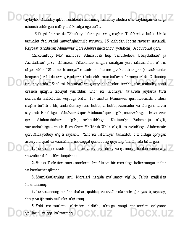 aytaylik. Shunday qilib, Toshkent shahrining mahalliy aholisi o’zi saylangan va unga
ishonch bildirgan milliy tashkilotga ega bo’ldi. 
  1917-yil   14-martda   “Sho’royi   Islomiya”   ning   majlisi   Toshkentda   boldi.   Unda
tashkilot   faoliyatini   muvofiqlashtirib   turuvchi   15   kishidan   iborat   rayosat   saylandi.
Rayosat tarkibidan Munavvar Qori Abdurashidxonov (yetakchi), Abduvohid qori, 
Mirkomilboy   Mo’   minboev,   Ahmadbek   hoji   Temirbekov,   Ubaydullaxo’   ja
Asadullaxo’   jaev,   Salimxon   Tillaxonov   singari   sinalgan   yurt   rahnamolari   o’   rin
olgan edilar “Sho’ roi Islomiya” musulmon aholining vakolatli organi (musulmonlar
kengashi)  sifatida  uning  irodasini  ifoda  etdi,  manfaatlarini  himoya  qildi.  O’lkaning
turli joylarida “Sho’ roi Islomiya” ning quyi sho’ balari tuzilib, ular mahalliy aholi
orasida   qizg’in   faoliyat   yuritdilar.   Sho’   roi   Islomiya”   ta’sirida   joylarda   turli
nomlarda   tashkilotlar   vujudga   keldi.   15-   martda   Munavvar   qori   hovlisida   I   idora
majlisi   bo’lib   o’tdi,   unda   doimiy   rais,   kotib,   sarkotib,   xazinador   va   ularga   muovin
saylandi. Raislikga – Abulvoxid qori Abdurauf qori o’g’li, muovinlikga – Munavvar
qori   Abdurashidxon   o’g’li,   sarkotiblikga-   Kattaxo’ja   Boboxo’ja   o’g’li,
xazinadorlikga – mulla Rizo Oxun Yo’ldosh Xo’ja o’g’li, muovinlikga- Abdusamin
qori   Xidayotboy   o’g’li   saylandi.   "Sho’roi   Islomiya"   tashkiloti   o’z   oldiga   qo’ygan
asosiy maqsad va vazifalarni muvaqqat qonunning quyidagi bandlarida bildirgan: 
1. Turkiston musulmonlari orasida siyosiy, ilmiy va ijtimoiy jihatdan zamonaga
muvofiq islohot fikri tarqatmoq. 
2. Butun Turkiston musulmonlarini  bir fikr va bir maslakga kelturmoqga tadbir
va harakatlar qilmoq. 
3. Mamlakatlarning   usul   idoralari   haqida   ma’lumot   yig’ib,   Ta’sis   majlisiga
hozirlanmoq. 
4. Turkistonning   har   bir   shahar,   qishloq   va   ovullarida   mitinglar   yasab,   siyosiy,
ilmiy va ijtimoiy xutbalar o’qitmoq. 
5. Eski   ma’murlarni   o’rindan   oldirib,   o’rniga   yangi   ma’murlar   qo’ymoq
yo’llarini xalqqa ko’rsatmoq.  