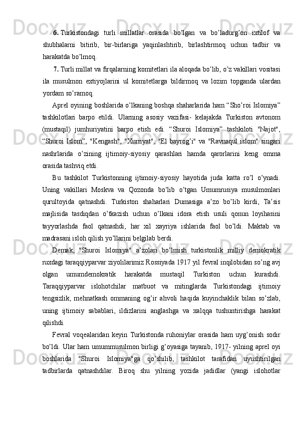 6. Turkistondagi   turli   millatlar   orasida   bo’lgan   va   bo’ladurg’on   ixtilof   va
shubhalarni   bitirib,   bir-birlariga   yaqinlashtirib,   birlashtirmoq   uchun   tadbir   va
harakatda bo’lmoq. 
7. Turli millat va firqalarning komitetlari ila aloqada bo’lib, o’z vakillari vositasi
ila   musulmon   extiyojlarini   ul   komitetlarga   bildirmoq   va   lozim   topganda   ulardan
yordam so’ramoq. 
Aprel oyining boshlarida o’lkaning boshqa shaharlarida ham “Sho’roi Islomiya”
tashkilotlari   barpo   etildi.   Ularning   asosiy   vazifasi-   kelajakda   Turkiston   avtonom
(mustaqil)   jumhuriyatini   barpo   etish   edi.   “Shuroi   Islomiya”   tashkiloti   "Najot",
“Shuroi   Islom”,   "Kengash",   "Xurriyat",   "El   bayrog’i"   va   "Ravnaqul   islom"   singari
nashrlarida   o’zining   ijtimoiy-siyosiy   qarashlari   hamda   qarorlarini   keng   omma
orasida tashviq etdi. 
Bu   tashkilot   Turkistonning   ijtimoiy-siyosiy   hayotida   juda   katta   ro’l   o’ynadi.
Uning   vakillari   Moskva   va   Qozonda   bo’lib   o’tgan   Umumrusiya   musulmonlari
qurultoyida   qatnashdi.   Turkiston   shaharlari   Dumasiga   a’zo   bo’lib   kirdi,   Ta’sis
majlisida   tasdiqdan   o’tkazish   uchun   o’lkani   idora   etish   usuli   qonun   loyihasini
tayyorlashda   faol   qatnashdi,   har   xil   xayriya   ishlarida   faol   bo’ldi.   Maktab   va
madrasani isloh qilish yo’llarini belgilab berdi. 
Demak,   "Shuroi   Islomiya"   a’zolari   bo’lmish   turkistonlik   milliy   demokratik
ruxdagi taraqqiyparvar ziyolilarimiz Rossiyada 1917 yil fevral inqilobidan so’ng avj
olgan   umumdemokratik   harakatda   mustaqil   Turkiston   uchun   kurashdi.
Taraqqiyparvar   islohotchilar   matbuot   va   mitinglarda   Turkistondagi   ijtimoiy
tengsizlik,   mehnatkash   ommaning   og’ir   ahvoli   haqida   kuyinchaklik   bilan   so’zlab,
uning   ijtimoiy   sabablari,   ildizlarini   anglashga   va   xalqqa   tushuntirishga   harakat
qilishdi. 
Fevral   voqealaridan   keyin   Turkistonda   ruhoniylar   orasida   ham   uyg’onish   sodir
bo’ldi. Ular ham umummusulmon birligi g’oyasiga tayanib, 1917- yilning aprel oyi
boshlarida   "Shuroi   Islomiya"ga   qo’shilib,   tashkilot   tarafidan   uyushtirilgan
tadbirlarda   qatnashdilar.   Biroq   shu   yilning   yozida   jadidlar   (yangi   islohotlar 