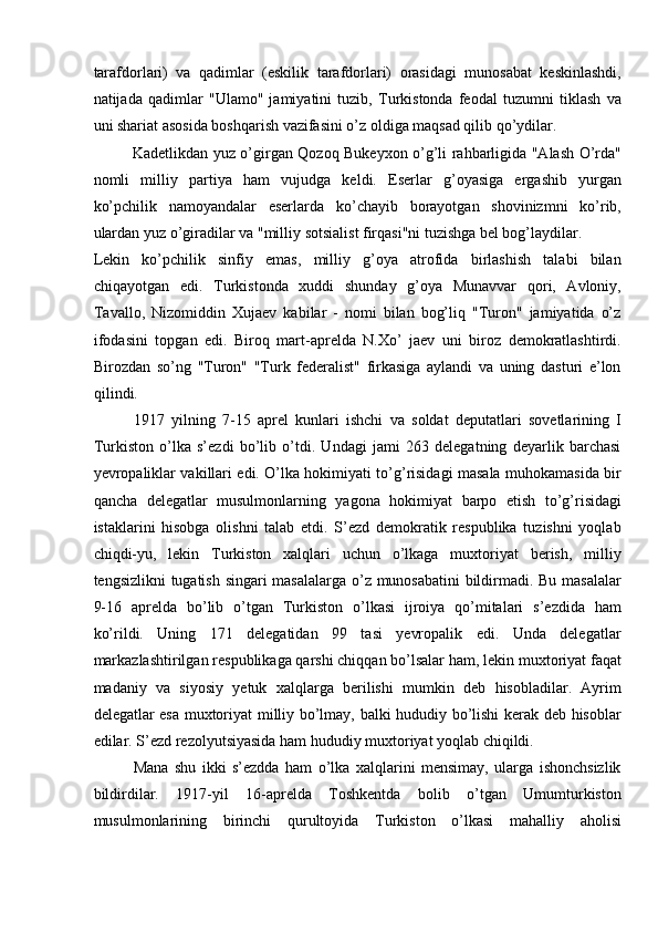 tarafdorlari)   va   qadimlar   (eskilik   tarafdorlari)   orasidagi   munosabat   keskinlashdi,
natijada   qadimlar   "Ulamo"   jamiyatini   tuzib,   Turkistonda   feodal   tuzumni   tiklash   va
uni shariat asosida boshqarish vazifasini o’z oldiga maqsad qilib qo’ydilar. 
Kadetlikdan yuz o’girgan Qozoq Bukeyxon o’g’li rahbarligida "Alash O’rda"
nomli   milliy   partiya   ham   vujudga   keldi.   Eserlar   g’oyasiga   ergashib   yurgan
ko’pchilik   namoyandalar   eserlarda   ko’chayib   borayotgan   shovinizmni   ko’rib,
ulardan yuz o’giradilar va "milliy sotsialist firqasi"ni tuzishga bel bog’laydilar. 
Lekin   ko’pchilik   sinfiy   emas,   milliy   g’oya   atrofida   birlashish   talabi   bilan
chiqayotgan   edi.   Turkistonda   xuddi   shunday   g’oya   Munavvar   qori,   Avloniy,
Tavallo,   Nizomiddin   Xujaev   kabilar   -   nomi   bilan   bog’liq   "Turon"   jamiyatida   o’z
ifodasini   topgan   edi.   Biroq   mart-aprelda   N.Xo’   jaev   uni   biroz   demokratlashtirdi.
Birozdan   so’ng   "Turon"   "Turk   federalist"   firkasiga   aylandi   va   uning   dasturi   e’lon
qilindi. 
1917   yilning   7-15   aprel   kunlari   ishchi   va   soldat   deputatlari   sovetlarining   I
Turkiston   o’lka   s’ezdi   bo’lib   o’tdi.   Undagi   jami   263   delegatning   deyarlik   barchasi
yevropaliklar vakillari edi. O’lka hokimiyati to’g’risidagi masala muhokamasida bir
qancha   delegatlar   musulmonlarning   yagona   hokimiyat   barpo   etish   to’g’risidagi
istaklarini   hisobga   olishni   talab   etdi.   S’ezd   demokratik   respublika   tuzishni   yoqlab
chiqdi-yu,   lekin   Turkiston   xalqlari   uchun   o’lkaga   muxtoriyat   berish,   milliy
tengsizlikni tugatish singari masalalarga o’z munosabatini bildirmadi. Bu masalalar
9-16   aprelda   bo’lib   o’tgan   Turkiston   o’lkasi   ijroiya   qo’mitalari   s’ezdida   ham
ko’rildi.   Uning   171   delegatidan   99   tasi   yevropalik   edi.   Unda   delegatlar
markazlashtirilgan respublikaga qarshi chiqqan bo’lsalar ham, lekin muxtoriyat faqat
madaniy   va   siyosiy   yetuk   xalqlarga   berilishi   mumkin   deb   hisobladilar.   Ayrim
delegatlar esa muxtoriyat milliy bo’lmay, balki hududiy bo’lishi kerak deb hisoblar
edilar. S’ezd rezolyutsiyasida ham hududiy muxtoriyat yoqlab chiqildi. 
Mana   shu   ikki   s’ezdda   ham   o’lka   xalqlarini   mensimay,   ularga   ishonchsizlik
bildirdilar.   1917-yil   16-aprelda   Toshkentda   bolib   o’tgan   Umumturkiston
musulmonlarining   birinchi   qurultoyida   Turkiston   o’lkasi   mahalliy   aholisi 