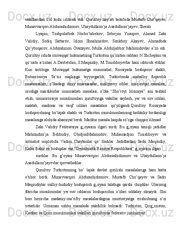vakillaridan  150  kishi  ishtirok  etdi. Qurultoy hay’ati  tarkibida  Mustafo  Cho’qayev,
Munavvarqori Abdurashidxonov, Ubaydullaxo’ja Asadullaxo’jayev, Sherali 
Lyapin,   Toshpolatbek   Norbo’tabekov,   Sobirjon   Yusupov,   Ahmad   Zaki
Validiy,   Sodiq   Sattarov,   Islom   Shoahmedov,   Serikboy   Akayev,   Ahmadbek
Qo’yboqarov,   Abdurahmon   Ovazayev,   Mulla   Abduljabbor   Mahmudovlar   a’zo   edi.
Qurultoy ishida muvaqqat hukumatning Turkiston qo’mitasi rahbari N.Shchepkin va
qo’mita   a’zolari   A.Davletshin,   S.Maqsudiy,   M.Tinishboyevlar   ham   ishtirok   etdilar.
Kun   tartibiga:   Muvaqqat   hukumatga   munosabat,   Rossiyada   boshqaruv   shakli,
Butunrossiya   Ta’sis   majlisiga   tayyorgarlik,   Turkistonda   mahalliy   fuqarolik
muassasalari,   o’lkadagi   diniy   muassasalar,   moliyaviy   ishlar,   oziq-ovqat   masalasi,
urushga   mardikorlar   munosabati   masalasi,   o’lka   “Sho’royi   Islomiya”   sini   tashkil
etish,   umumrossiya   musulmonlari   qurultoyiga   vakillar   saylash,   yer   va   suv   ishlari,
maktab,   madrasa   va   vaqf   ishlari   masalalari   qo’yilgandi.Qurultoy   Rossiyada
boshqarishning   bo’lajak   shakli   va   Turkiston   musulmonlarining   tashkiliy   birdamligi
masalasiga alohida ahamiyat berdi. Mazkur masala haqida so’zga chiqqan Ahmad 
Zaki   Validiy   Federatsiya   g„oyasini   ilgari   surdi.   Bu   g„oyani   taniqli   jadidlar
Mahmudxo’ja   Behbudiy,   ObidjonMahmudov,   Muhamadjon   Tinishboyev   va
sotsialist   inqilobchi   Vadim   Chaykinlar   qo’   lladilar.   Jadidlardan   Sadri   Maqsudiy,
Kabir Bakir va boshqalar esa “Demokratik Rossiya Respublikasi” g„oyasini ilgari 
surdilar.   Bu   g’oyani   Munavvarqori   Abdurashidxonov   va   Ubaydullaxo’ja
Asadullaxo’jayevlar quvvatladilar. 
Qurultoy   Turkistonning   bo’   lajak   davlat   qurilishi   masalalariga   ham   katta
e’tibor   berdi.   Munavvarqori   Abdurashidxonov,   Mustafo   Cho’qayev   va   Sadri
Maqsudiylar   milliy-hududiy   boshqarish   g„oyasi   talabiga   qarshi   chiqdilar.   Ularning
fikricha   musulmonlar   yer-suv   ishlarini   boshqarishni   o’zlari   uddalay   olmaydi.   Shu
bois   hozircha   madaniy-ma’rifiy   masalalardagina   muxtoriyatga   erishishning   o’zi
yetarlidir.   Umuman   ushbu   masalada   yakdillik   bolmadi:   Turkiston,   Qirg„iziston,
Kavkaz va Qrim musulmonlari vakillari qurultoyda federativ jumhuriyat