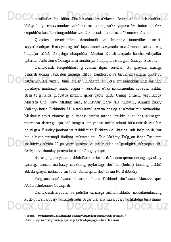 tarafdorlari bo’ ldilar. Shu boisdan ular o’zlarini “federalistlar” 4
  deb atadilar,
Volga   bo’yi   musulmonlari   vakillari   esa   unitar,   ya’ni   yagona   bir   butun   qo’shni
respublika tarafdori boiganliklaridan ular tarixda “unitaristlar” 2
 nomini oldilar. 
Qurultoy   qatnashchilari   demokratik   va   federativ   tamoyillar   asosida
tayyorlanadigan   Rossiyaning   bo’   lajak   konstitutsiyasida   musulmonlar   uchun   teng
huquqlar   ishlab   chiqishga   chaqirdilar.   Mazkur   Konstitutsiyada   barcha   viloyatlar
qatorida Turkiston o’lkasiga ham muxtoriyat huquqini beradigan Rossiya federativ 
Demokratik   Respublikasi   g„oyasini   ilgari   surdilar.   Bu   g„oyani   amalga
oshirish   uchun   Turkiston   xalqiga   ittifoq,   hamkorlik   va   birlik   kerakligini   qurultoy
qatnashchilari   yaxshi   bilar   edilar.   Turkiston   o’   lkasi   musulmonlarining   birinchi
qurultoyi,   markaziy   rahbar   organ   -   Turkiston   o’lka   musulmonlari   sovetini   tashkil
etish   to’g„risida   g„oyatda   muhim   qaror   qabul   qildi.   Uning   birinchi   yig’ilishida
Mustafo   Cho’   qay-   Markaz   raisi,   Munavvar   Qori-   rais   muovini,   Ahmad   Zakiy
Validiy- kotib, Behbudiy, U. Asadullaxo’ jaev va boshqalar a’zolar etib saylandilar.
Markaziy   sovet   zimmasiga   o’lkadagi   barcha   tarqoq,   bir-biri   bilan   bog’lanmagan,
nizom   va   dasturga   ega   bo’   lmagan   jamiyat   va   tashkilotlami   birlashtirish   vazifasi
qo’yilgan. Bunday jamiyat va tashkilotlar  Turkiston o’  lkasida juda ko’p bolib, har
biri   o’zicha   mustaqil   faoliyat   ko’rsatar   edi.   Zaki   Validiy   To’g„on   faqat   Toshkent
shahrining   o’zida   20   ga   yaqin   jamiyat   va   tashkilotlar   bo’lganligini   ko’rsatgan   edi.
Andijonda shunday jamiyatlar soni 47 taga yetgan. 
Bu tarqoq jamiyat va tashkilotlami birlashtirib boshini qovushtirishga qurultoy
qaroriga   asosan   markaziy   sovetning   joylardagi   sho’   ba   (bolim)   larining   tashkil
etilishi g„oyat muhim o’rin tutdi. Samarqand sho’ basini M. Behbudiy, 
Farg„ona   sho’   basini   Nosirxon   To’ra   Toshkent   shu’basini   Munavvarqori
Abdurashidxonov boshqardi. 
Demokratik   ziyolilar   va   jadidlar   ommaga   tushuntirdilarki,   musulmonlarning
kuch-qudrati siyosiy tashkilotidadir. Agar ular ana shu siyosiy tashkilotga birlashmas
4  Federal – ayrim mustaqil davlatlarning birlashuvidan tashkil topgan yaxlit bir davlat.  2
 
Unitar – faqat ma muriy-hududiy qismlarga bo linadigan yagona davlat tuzilmasi. ‟ ‟ 