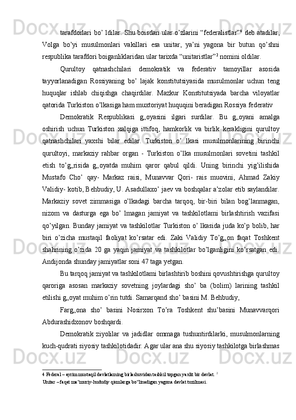 tarafdorlari bo’ ldilar. Shu boisdan ular o’zlarini “federalistlar” 4
  deb atadilar,
Volga   bo’yi   musulmonlari   vakillari   esa   unitar,   ya’ni   yagona   bir   butun   qo’shni
respublika tarafdori boiganliklaridan ular tarixda “unitaristlar” 2
 nomini oldilar. 
Qurultoy   qatnashchilari   demokratik   va   federativ   tamoyillar   asosida
tayyorlanadigan   Rossiyaning   bo’   lajak   konstitutsiyasida   musulmonlar   uchun   teng
huquqlar   ishlab   chiqishga   chaqirdilar.   Mazkur   Konstitutsiyada   barcha   viloyatlar
qatorida Turkiston o’lkasiga ham muxtoriyat huquqini beradigan Rossiya federativ 
Demokratik   Respublikasi   g„oyasini   ilgari   surdilar.   Bu   g„oyani   amalga
oshirish   uchun   Turkiston   xalqiga   ittifoq,   hamkorlik   va   birlik   kerakligini   qurultoy
qatnashchilari   yaxshi   bilar   edilar.   Turkiston   o’   lkasi   musulmonlarining   birinchi
qurultoyi,   markaziy   rahbar   organ   -   Turkiston   o’lka   musulmonlari   sovetini   tashkil
etish   to’g„risida   g„oyatda   muhim   qaror   qabul   qildi.   Uning   birinchi   yig’ilishida
Mustafo   Cho’   qay-   Markaz   raisi,   Munavvar   Qori-   rais   muovini,   Ahmad   Zakiy
Validiy- kotib, Behbudiy, U. Asadullaxo’ jaev va boshqalar a’zolar etib saylandilar.
Markaziy   sovet   zimmasiga   o’lkadagi   barcha   tarqoq,   bir-biri   bilan   bog’lanmagan,
nizom   va   dasturga   ega   bo’   lmagan   jamiyat   va   tashkilotlami   birlashtirish   vazifasi
qo’yilgan. Bunday jamiyat va tashkilotlar  Turkiston o’  lkasida juda ko’p bolib, har
biri   o’zicha   mustaqil   faoliyat   ko’rsatar   edi.   Zaki   Validiy   To’g„on   faqat   Toshkent
shahrining   o’zida   20   ga   yaqin   jamiyat   va   tashkilotlar   bo’lganligini   ko’rsatgan   edi.
Andijonda shunday jamiyatlar soni 47 taga yetgan. 
Bu tarqoq jamiyat va tashkilotlami birlashtirib boshini qovushtirishga qurultoy
qaroriga   asosan   markaziy   sovetning   joylardagi   sho’   ba   (bolim)   larining   tashkil
etilishi g„oyat muhim o’rin tutdi. Samarqand sho’ basini M. Behbudiy, 
Farg„ona   sho’   basini   Nosirxon   To’ra   Toshkent   shu’basini   Munavvarqori
Abdurashidxonov boshqardi. 
Demokratik   ziyolilar   va   jadidlar   ommaga   tushuntirdilarki,   musulmonlarning
kuch-qudrati siyosiy tashkilotidadir. Agar ular ana shu siyosiy tashkilotga birlashmas
4  Federal – ayrim mustaqil davlatlarning birlashuvidan tashkil topgan yaxlit bir davlat.  2
 
Unitar – faqat ma muriy-hududiy qismlarga bo linadigan yagona davlat tuzilmasi. ‟ ‟