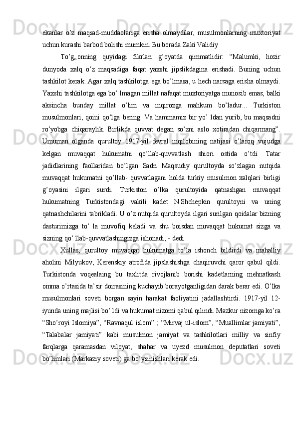 ekanlar   o’z   maqsad-muddaolariga   erisha   olmaydilar,   musulmonlarning   muxtoriyat
uchun kurashi barbod bolishi mumkin. Bu borada Zaki Validiy 
To’g„onning   quyidagi   fikrlari   g’oyatda   qimmatlidir:   “Malumki,   hozir
dunyoda   xalq   o’z   maqsadiga   faqat   yaxshi   jipslikdagina   erishadi.   Buning   uchun
tashkilot kerak. Agar xalq tashkilotga ega bo’lmasa, u hech narsaga erisha olmaydi.
Yaxshi tashkilotga ega bo’ lmagan millat nafaqat muxtoriyatga munosib emas, balki
aksincha   bunday   millat   o’lim   va   inqirozga   mahkum   bo’ladur...   Turkiston
musulmonlari, qoini  qo’lga  bering.  Va  hammamiz bir  yo’  ldan  yurib,  bu maqsadni
ro’yobga   chiqaraylik.   Birlikda   quvvat   degan   so’zni   aslo   xotiradan   chiqarmang”.
Umuman   olganda   qurultoy   1917-yil   fevral   inqilobining   natijasi   o’laroq   vujudga
kelgan   muvaqqat   hukumatni   qo’llab-quvvatlash   shiori   ostida   o’tdi.   Tatar
jadidlarining   faollaridan   bo’lgan   Sadri   Maqsudiy   qurultoyda   so’zlagan   nutqida
muvaqqat   hukumatni   qo’llab-   quvvatlagani   holda   turkiy   musulmon   xalqlari   birligi
g’oyasini   ilgari   surdi.   Turkiston   o’lka   qurultoyida   qatnashgan   muvaqqat
hukumatning   Turkistondagi   vakili   kadet   N.Shchepkin   qurultoyni   va   uning
qatnashchilarini tabrikladi. U o’z nutqida qurultoyda ilgari surilgan qoidalar bizning
dasturimizga   to’   la   muvofiq   keladi   va   shu   boisdan   muvaqqat   hukumat   sizga   va
sizning qo’ llab-quvvatlashingizga ishonadi, - dedi. 
Xullas,   qurultoy   muvaqqat   hukumatga   to’la   ishonch   bildirdi   va   mahalliy
aholini   Milyukov,   Kerenskiy   atrofida   jipslashishga   chaqiruvchi   qaror   qabul   qildi.
Turkistonda   voqealaing   bu   taxlitda   rivojlanib   borishi   kadetlarning   mehnatkash
omma o’rtasida ta’sir doirasining kuchayib borayotganligidan darak berar edi. O’lka
musulmonlari   soveti   borgan   sayin   harakat   faoliyatini   jadallashtirdi.   1917-yil   12-
iyunda uning majlisi bo’ ldi va hukumat nizomi qabul qilindi. Mazkur nizomga ko’ra
“Sho’royi Islomiya”, “Ravnaqul islom” ; “Mirvaj ul-islom”, “Muallimlar jamiyati”,
“Talabalar   jamiyati”   kabi   musulmon   jamiyat   va   tashkilotlari   milliy   va   sinfiy
farqlarga   qaramasdan   viloyat,   shahar   va   uyezd   musulmon   deputatlari   soveti
bo’limlari (Markaziy soveti) ga bo’ysinishlari kerak edi.  