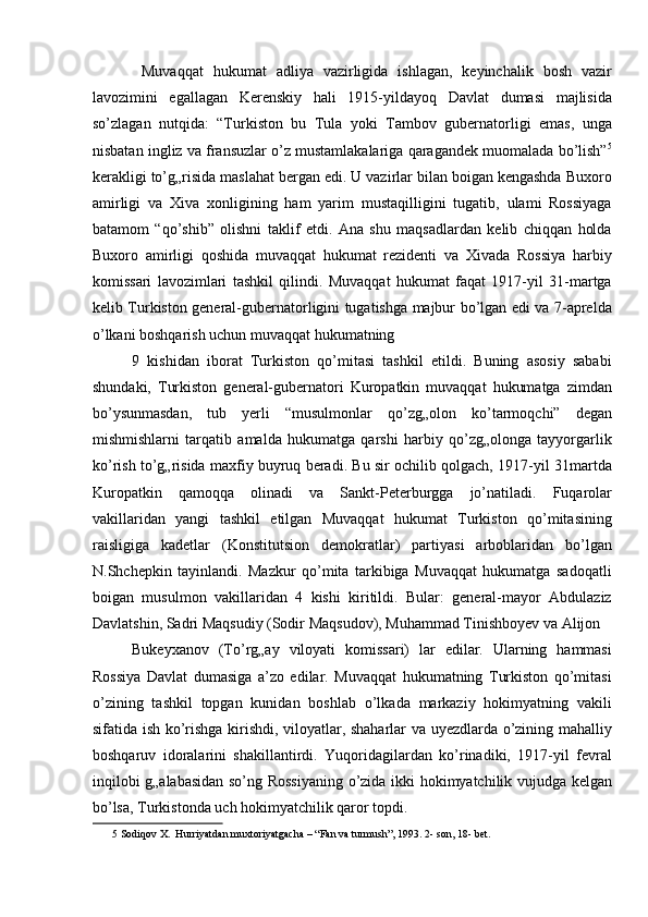   Muvaqqat   hukumat   adliya   vazirligida   ishlagan,   keyinchalik   bosh   vazir
lavozimini   egallagan   Kerenskiy   hali   1915-yildayoq   Davlat   dumasi   majlisida
so’zlagan   nutqida:   “Turkiston   bu   Tula   yoki   Tambov   gubernatorligi   emas,   unga
nisbatan ingliz va fransuzlar o’z mustamlakalariga qaragandek muomalada bo’lish” 5
kerakligi to’g„risida maslahat bergan edi. U vazirlar bilan boigan kengashda Buxoro
amirligi   va   Xiva   xonligining   ham   yarim   mustaqilligini   tugatib,   ulami   Rossiyaga
batamom   “qo’shib”   olishni   taklif   etdi.   Ana   shu   maqsadlardan   kelib   chiqqan   holda
Buxoro   amirligi   qoshida   muvaqqat   hukumat   rezidenti   va   Xivada   Rossiya   harbiy
komissari   lavozimlari   tashkil   qilindi.   Muvaqqat   hukumat   faqat   1917-yil   31-martga
kelib Turkiston general-gubernatorligini tugatishga majbur bo’lgan edi va 7-aprelda
o’lkani boshqarish uchun muvaqqat hukumatning 
9   kishidan   iborat   Turkiston   qo’mitasi   tashkil   etildi.   Buning   asosiy   sababi
shundaki,   Turkiston   general-gubernatori   Kuropatkin   muvaqqat   hukumatga   zimdan
bo’ysunmasdan,   tub   yerli   “musulmonlar   qo’zg„olon   ko’tarmoqchi”   degan
mishmishlarni   tarqatib   amalda   hukumatga   qarshi   harbiy   qo’zg„olonga   tayyorgarlik
ko’rish to’g„risida maxfiy buyruq beradi. Bu sir ochilib qolgach, 1917-yil 31martda
Kuropatkin   qamoqqa   olinadi   va   Sankt-Peterburgga   jo’natiladi.   Fuqarolar
vakillaridan   yangi   tashkil   etilgan   Muvaqqat   hukumat   Turkiston   qo’mitasining
raisligiga   kadetlar   (Konstitutsion   demokratlar)   partiyasi   arboblaridan   bo’lgan
N.Shchepkin   tayinlandi.   Mazkur   qo’mita   tarkibiga   Muvaqqat   hukumatga   sadoqatli
boigan   musulmon   vakillaridan   4   kishi   kiritildi.   Bular:   general-mayor   Abdulaziz
Davlatshin, Sadri Maqsudiy (Sodir Maqsudov), Muhammad Tinishboyev va Alijon 
Bukeyxanov   (To’rg„ay   viloyati   komissari)   lar   edilar.   Ularning   hammasi
Rossiya   Davlat   dumasiga   a’zo   edilar.   Muvaqqat   hukumatning   Turkiston   qo’mitasi
o’zining   tashkil   topgan   kunidan   boshlab   o’lkada   markaziy   hokimyatning   vakili
sifatida ish ko’rishga kirishdi, viloyatlar, shaharlar va uyezdlarda o’zining mahalliy
boshqaruv   idoralarini   shakillantirdi.   Yuqoridagilardan   ko’rinadiki,   1917-yil   fevral
inqilobi g„alabasidan so’ng Rossiyaning o’zida ikki hokimyatchilik vujudga kelgan
bo’lsa, Turkistonda uch hokimyatchilik qaror topdi. 
5  Sodiqov X.  Hurriyatdan muxtoriyatgacha – “Fan va turmush”, 1993. 2- son, 18- bet.  