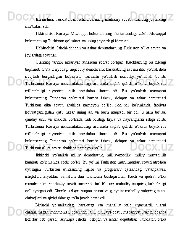 Birinchisi,   Turkiston  musulmonlarining markaziy  soveti,  ularning  joylardagi
shu’balari edi. 
Ikkinchisi,   Rossiya   Muvaqqat   hukumatining   Turkistondagi   vakili   Muvaqqat
hukumatning Turkiston qo’mitasi va uning joylardagi idoralari. 
Uchinchisi,   Ishchi-dehqon   va   askar   deputatlarning   Turkiston   o’lka   soveti   va
joylardagi sovetlar. 
Ularning   tarkibi   aksariyat   ruslardan   iborat   bo’lgan.   Kuchlarning   bu   xildagi
taqsimoti O’rta Osiyodagi inqilobiy demokratik harakatning asosan ikki yo’nalishda
rivojlaib   borganligini   ko’rsatadi.   Birinchi   yo’nalish   nomilliy   yo’nalish   bo’lib,
Turkistonni   Rossiya   mustamlakachiligi   asoratida   saqlab   qolish,   o’lkada   buyuk   rus
millatchiligi   siyosatini   olib   borishdan   iborat   edi.   Bu   yo’nalish   muvaqqat
hukumatning   Turkiston   qo’mitasi   hamda   ishchi,   dehqon   va   askar   deputatlari
Turkiston   oika   soveti   shaklida   namoyon   bo’lib,   ikki   xil   ko’rinishda   faoliyat
ko’rsatganligidan   qat’i   nazar   uning   asl   va   bosh   maqsadi   bir   edi,   u   ham   bo’lsa,
qanday   usul   va   shaklda   bo’lsada   turli   xildagi   hiyla   va   nayranglarni   ishga   solib,
Turkistonni   Rossiya   mustamlakachiligi   asoratida   saqlab   qolish,   o’lkada   buyuk   rus
millatchiligi   siyosatini   olib   borishdan   iborat   edi.   Bu   yo’nalish   muvaqqat
hukumatning   Turkiston   qo’mitasi   hamda   ishchi,   dehqon   va   askar   deputatlari
Turkiston o’lka soveti shaklida namoyon bo’ldi. 
Ikkinchi   yo’nalish   milliy   demokratik,   milliy-ozodlik,   milliy   mustaqillik
harakati ko’rinishida sodir bo’ldi. Bu yo’lni Turkiston musulmonlari soveti atrofida
uyushgan   Turkiston   o’lkasining   ilg„or   va   progressiv   qarashdagi   vatanparvar,
istiqlolchi   ziyolilari   va   islom   dini   ulamolari   boshqardilar.   Kuch   va   qudrat   o’lka
musulmonlari   markaziy   soveti   tomonida   bo’   lib,   uni   mahalliy   xalqning   ko’pchiligi
qo’llayotgan edi. Chunki u ilgari surgan dastur va g„oyalar mahalliy xalqning talab-
ehtiyojlari va qiziqishlariga to’la javob berar edi. 
Birinchi   yo’nalishdagi   harakatga   esa   mahalliy   xalq   ergashardi,   ularni
chaqirilmagan   mehmonlar,   bosqinchi,   tili,   dini,   urf-odati,   madaniyati,   tarixi   boshqa
kofirlar   deb   qaradi.   Ayniqsa   ishchi,   dehqon   va   askar   deputatlari   Turkiston   o’lka
