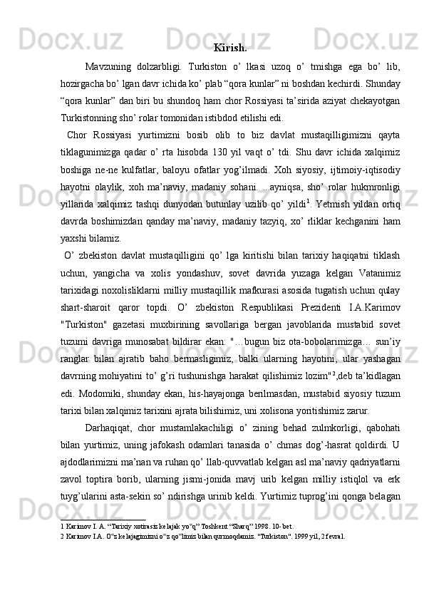 Kirish.
Mavzuning   dolzarbligi.   Turkiston   o’   lkasi   uzoq   o’   tmishga   ega   bo’   lib,
hozirgacha bo’ lgan davr ichida ko’ plab “qora kunlar” ni boshdan kechirdi. Shunday
“qora kunlar” dan biri bu shundoq ham chor Rossiyasi  ta’sirida aziyat chekayotgan
Turkistonning sho’ rolar tomonidan istibdod etilishi edi. 
  Chor   Rossiyasi   yurtimizni   bosib   olib   to   biz   davlat   mustaqilligimizni   qayta
tiklagunimizga   qadar   o’   rta   hisobda   130   yil   vaqt   o’   tdi.   Shu   davr   ichida   xalqimiz
boshiga   ne-ne   kulfatlar,   baloyu   ofatlar   yog’ilmadi.   Xoh   siyosiy,   ijtimoiy-iqtisodiy
hayotni   olaylik,   xoh   ma’naviy,   madaniy   sohani.   ...ayniqsa,   sho’   rolar   hukmronligi
yillarida   xalqimiz   tashqi   dunyodan   butunlay   uzilib   qo’   yildi 1
.   Yetmish   yildan   ortiq
davrda   boshimizdan   qanday   ma’naviy,   madaniy   tazyiq,   xo’   rliklar   kechganini   ham
yaxshi bilamiz.        
  O’   zbekiston   davlat   mustaqilligini   qo’   lga   kiritishi   bilan   tarixiy   haqiqatni   tiklash
uchun,   yangicha   va   xolis   yondashuv,   sovet   davrida   yuzaga   kelgan   Vatanimiz
tarixidagi  noxolisliklarni  milliy mustaqillik mafkurasi  asosida tugatish uchun qulay
shart-sharoit   qaror   topdi.   O’   zbekiston   Respublikasi   Prezidenti   I.A.Karimov
"Turkiston"   gazetasi   muxbirining   savollariga   bergan   javoblarida   mustabid   sovet
tuzumi   davriga   munosabat   bildirar   ekan:   "…bugun   biz   ota-bobolarimizga…   sun’iy
ranglar   bilan   ajratib   baho   bermasligimiz,   balki   ularning   hayotini,   ular   yashagan
davrning mohiyatini  to’ g’ri tushunishga harakat qilishimiz lozim" 2
,deb ta’kidlagan
edi.   Modomiki,   shunday   ekan,   his-hayajonga   berilmasdan,   mustabid   siyosiy   tuzum
tarixi bilan xalqimiz tarixini ajrata bilishimiz, uni xolisona yoritishimiz zarur. 
Darhaqiqat,   chor   mustamlakachiligi   o’   zining   behad   zulmkorligi,   qabohati
bilan   yurtimiz,   uning   jafokash   odamlari   tanasida   o’   chmas   dog’-hasrat   qoldirdi.   U
ajdodlarimizni ma’nan va ruhan qo’ llab-quvvatlab kelgan asl ma’naviy qadriyatlarni
zavol   toptira   borib,   ularning   jismi-jonida   mavj   urib   kelgan   milliy   istiqlol   va   erk
tuyg’ularini asta-sekin so’ ndirishga urinib keldi. Yurtimiz tuprog’ini qonga belagan
1  Karimov I. A. “Tarixiy xotirasiz kelajak yo q” Toshkent “Sharq” 1998. 10- bet. ‟
2  Karimov I.A. O z kelajagimizni o z qo limiz bilan qurmoqdamiz. "Turkiston". 1999 yil, 2 fevral. 	
‟ ‟ ‟
  