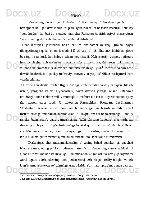 Kirish.
Mavzuning   dolzarbligi.   Turkiston   o’   lkasi   uzoq   o’   tmishga   ega   bo’   lib,
hozirgacha bo’ lgan davr ichida ko’ plab “qora kunlar” ni boshdan kechirdi. Shunday
“qora kunlar” dan biri bu shundoq ham chor Rossiyasi  ta’sirida aziyat chekayotgan
Turkistonning sho’ rolar tomonidan istibdod etilishi edi. 
  Chor   Rossiyasi   yurtimizni   bosib   olib   to   biz   davlat   mustaqilligimizni   qayta
tiklagunimizga   qadar   o’   rta   hisobda   130   yil   vaqt   o’   tdi.   Shu   davr   ichida   xalqimiz
boshiga   ne-ne   kulfatlar,   baloyu   ofatlar   yog’ilmadi.   Xoh   siyosiy,   ijtimoiy-iqtisodiy
hayotni   olaylik,   xoh   ma’naviy,   madaniy   sohani.   ...ayniqsa,   sho’   rolar   hukmronligi
yillarida   xalqimiz   tashqi   dunyodan   butunlay   uzilib   qo’   yildi 1
.   Yetmish   yildan   ortiq
davrda   boshimizdan   qanday   ma’naviy,   madaniy   tazyiq,   xo’   rliklar   kechganini   ham
yaxshi bilamiz.        
  O’   zbekiston   davlat   mustaqilligini   qo’   lga   kiritishi   bilan   tarixiy   haqiqatni   tiklash
uchun,   yangicha   va   xolis   yondashuv,   sovet   davrida   yuzaga   kelgan   Vatanimiz
tarixidagi  noxolisliklarni  milliy mustaqillik mafkurasi  asosida tugatish uchun qulay
shart-sharoit   qaror   topdi.   O’   zbekiston   Respublikasi   Prezidenti   I.A.Karimov
"Turkiston"   gazetasi   muxbirining   savollariga   bergan   javoblarida   mustabid   sovet
tuzumi   davriga   munosabat   bildirar   ekan:   "…bugun   biz   ota-bobolarimizga…   sun’iy
ranglar   bilan   ajratib   baho   bermasligimiz,   balki   ularning   hayotini,   ular   yashagan
davrning mohiyatini  to’ g’ri tushunishga harakat qilishimiz lozim" 2
,deb ta’kidlagan
edi.   Modomiki,   shunday   ekan,   his-hayajonga   berilmasdan,   mustabid   siyosiy   tuzum
tarixi bilan xalqimiz tarixini ajrata bilishimiz, uni xolisona yoritishimiz zarur. 
Darhaqiqat,   chor   mustamlakachiligi   o’   zining   behad   zulmkorligi,   qabohati
bilan   yurtimiz,   uning   jafokash   odamlari   tanasida   o’   chmas   dog’-hasrat   qoldirdi.   U
ajdodlarimizni ma’nan va ruhan qo’ llab-quvvatlab kelgan asl ma’naviy qadriyatlarni
zavol   toptira   borib,   ularning   jismi-jonida   mavj   urib   kelgan   milliy   istiqlol   va   erk
tuyg’ularini asta-sekin so’ ndirishga urinib keldi. Yurtimiz tuprog’ini qonga belagan
1  Karimov I. A. “Tarixiy xotirasiz kelajak yo q” Toshkent “Sharq” 1998. 10- bet. ‟
2  Karimov I.A. O z kelajagimizni o z qo limiz bilan qurmoqdamiz. "Turkiston". 1999 yil, 2 fevral. 	
‟ ‟ ‟