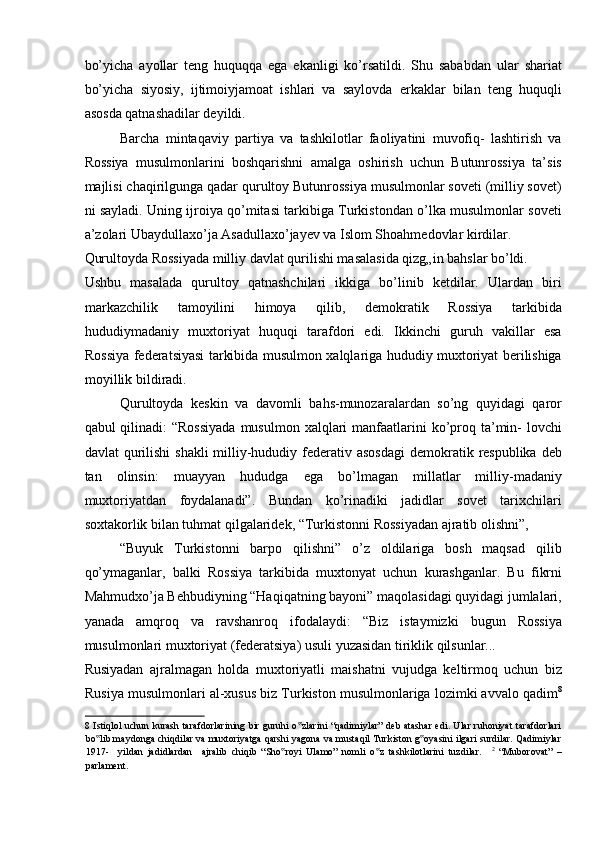 bo’yicha   ayollar   teng   huquqqa   ega   ekanligi   ko’rsatildi.   Shu   sababdan   ular   shariat
bo’yicha   siyosiy,   ijtimoiyjamoat   ishlari   va   saylovda   erkaklar   bilan   teng   huquqli
asosda qatnashadilar deyildi. 
Barcha   mintaqaviy   partiya   va   tashkilotlar   faoliyatini   muvofiq-   lashtirish   va
Rossiya   musulmonlarini   boshqarishni   amalga   oshirish   uchun   Butunrossiya   ta’sis
majlisi chaqirilgunga qadar qurultoy Butunrossiya musulmonlar soveti (milliy sovet)
ni sayladi. Uning ijroiya qo’mitasi tarkibiga Turkistondan o’lka musulmonlar soveti
a’zolari Ubaydullaxo’ja Asadullaxo’jayev va Islom Shoahmedovlar kirdilar. 
Qurultoyda Rossiyada milliy davlat qurilishi masalasida qizg„in bahslar bo’ldi. 
Ushbu   masalada   qurultoy   qatnashchilari   ikkiga   bo’linib   ketdilar.   Ulardan   biri
markazchilik   tamoyilini   himoya   qilib,   demokratik   Rossiya   tarkibida
hududiymadaniy   muxtoriyat   huquqi   tarafdori   edi.   Ikkinchi   guruh   vakillar   esa
Rossiya federatsiyasi tarkibida musulmon xalqlariga hududiy muxtoriyat berilishiga
moyillik bildiradi. 
Qurultoyda   keskin   va   davomli   bahs-munozaralardan   so’ng   quyidagi   qaror
qabul  qilinadi:  “Rossiyada  musulmon  xalqlari  manfaatlarini  ko’proq ta’min-  lovchi
davlat  qurilishi  shakli  milliy-hududiy federativ asosdagi  demokratik respublika  deb
tan   olinsin:   muayyan   hududga   ega   bo’lmagan   millatlar   milliy-madaniy
muxtoriyatdan   foydalanadi”.   Bundan   ko’rinadiki   jadidlar   sovet   tarixchilari
soxtakorlik bilan tuhmat qilgalaridek, “Turkistonni Rossiyadan ajratib olishni”, 
“Buyuk   Turkistonni   barpo   qilishni”   o’z   oldilariga   bosh   maqsad   qilib
qo’ymaganlar,   balki   Rossiya   tarkibida   muxtonyat   uchun   kurashganlar.   Bu   fikrni
Mahmudxo’ja Behbudiyning “Haqiqatning bayoni” maqolasidagi quyidagi jumlalari,
yanada   amqroq   va   ravshanroq   ifodalaydi:   “Biz   istaymizki   bugun   Rossiya
musulmonlari muxtoriyat (federatsiya) usuli yuzasidan tiriklik qilsunlar... 
Rusiyadan   ajralmagan   holda   muxtoriyatli   maishatni   vujudga   keltirmoq   uchun   biz
Rusiya musulmonlari al-xusus biz Turkiston musulmonlariga lozimki avvalo qadim 8
8   Istiqlol uchun kurash tarafdorlarining bir guruhi o zlarini  “qadimiylar” deb atashar edi. Ular ruhoniyat  tarafdorlari‟
bo lib maydonga chiqdilar va muxtoriyatga qarshi yagona va mustaqil Turkiston g oyasini ilgari surdilar. Qadimiylar	
‟ ‟
1917-     yildan   jadidlardan     ajralib   chiqib   “Sho royi   Ulamo”   nomli   o z   tashkilotlarini   tuzdilar.    	
‟ ‟ 2
  “Muborovat”   –
parlament.  