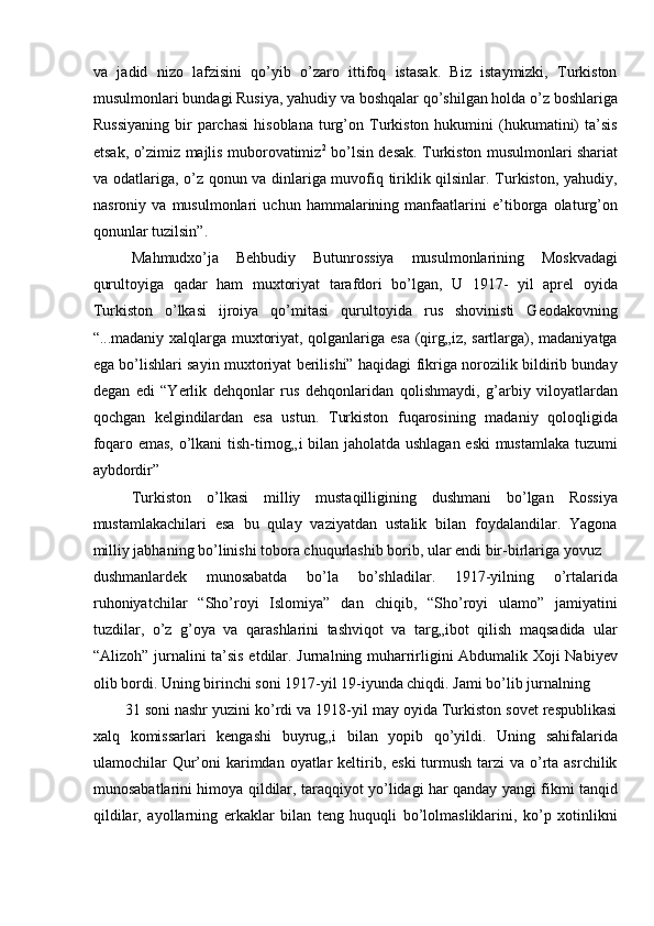 va   jadid   nizo   lafzisini   qo’yib   o’zaro   ittifoq   istasak.   Biz   istaymizki,   Turkiston
musulmonlari bundagi Rusiya, yahudiy va boshqalar qo’shilgan holda o’z boshlariga
Russiyaning  bir   parchasi  hisoblana   turg’on  Turkiston  hukumini  (hukumatini)  ta’sis
etsak, o’zimiz majlis muborovatimiz 2
  bo’lsin desak. Turkiston musulmonlari shariat
va odatlariga, o’z qonun va dinlariga muvofiq tiriklik qilsinlar. Turkiston, yahudiy,
nasroniy   va   musulmonlari   uchun   hammalarining   manfaatlarini   e’tiborga   olaturg’on
qonunlar tuzilsin”. 
Mahmudxo’ja   Behbudiy   Butunrossiya   musulmonlarining   Moskvadagi
qurultoyiga   qadar   ham   muxtoriyat   tarafdori   bo’lgan,   U   1917-   yil   aprel   oyida
Turkiston   o’lkasi   ijroiya   qo’mitasi   qurultoyida   rus   shovinisti   Geodakovning
“...madaniy xalqlarga muxtoriyat, qolganlariga esa (qirg„iz, sartlarga), madaniyatga
ega bo’lishlari sayin muxtoriyat berilishi” haqidagi fikriga norozilik bildirib bunday
degan   edi   “Yerlik   dehqonlar   rus   dehqonlaridan   qolishmaydi,   g’arbiy   viloyatlardan
qochgan   kelgindilardan   esa   ustun.   Turkiston   fuqarosining   madaniy   qoloqligida
foqaro emas, o’lkani tish-tirnog„i bilan jaholatda ushlagan eski  mustamlaka tuzumi
aybdordir” 
Turkiston   o’lkasi   milliy   mustaqilligining   dushmani   bo’lgan   Rossiya
mustamlakachilari   esa   bu   qulay   vaziyatdan   ustalik   bilan   foydalandilar.   Yagona
milliy jabhaning bo’linishi tobora chuqurlashib borib, ular endi bir-birlariga yovuz 
dushmanlardek   munosabatda   bo’la   bo’shladilar.   1917-yilning   o’rtalarida
ruhoniyatchilar   “Sho’royi   Islomiya”   dan   chiqib,   “Sho’royi   ulamo”   jamiyatini
tuzdilar,   o’z   g’oya   va   qarashlarini   tashviqot   va   targ„ibot   qilish   maqsadida   ular
“Alizoh” jurnalini ta’sis etdilar. Jurnalning muharrirligini Abdumalik Xoji Nabiyev
olib bordi. Uning birinchi soni 1917-yil 19-iyunda chiqdi. Jami bo’lib jurnalning 
31 soni nashr yuzini ko’rdi va 1918-yil may oyida Turkiston sovet respublikasi
xalq   komissarlari   kengashi   buyrug„i   bilan   yopib   qo’yildi.   Uning   sahifalarida
ulamochilar  Qur’oni  karimdan oyatlar  keltirib, eski  turmush tarzi  va o’rta asrchilik
munosabatlarini himoya qildilar, taraqqiyot yo’lidagi har qanday yangi fikmi tanqid
qildilar,   ayollarning   erkaklar   bilan   teng   huquqli   bo’lolmasliklarini,   ko’p   xotinlikni