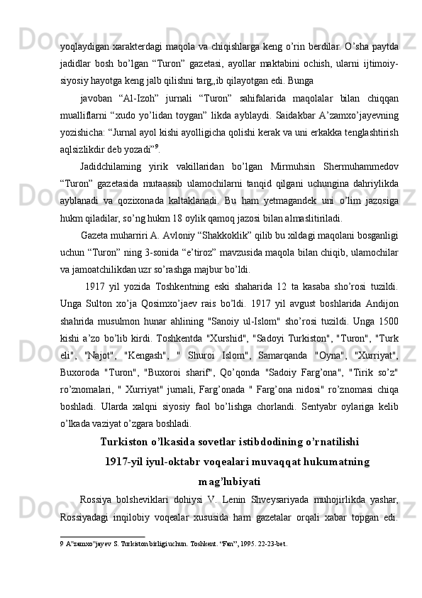 yoqlaydigan xarakterdagi maqola va chiqishlarga keng o’rin berdilar. O’sha paytda
jadidlar   bosh   bo’lgan   “Turon”   gazetasi,   ayollar   maktabini   ochish,   ularni   ijtimoiy-
siyosiy hayotga keng jalb qilishni targ„ib qilayotgan edi. Bunga 
javoban   “Al-Izoh”   jurnali   “Turon”   sahifalarida   maqolalar   bilan   chiqqan
mualliflarni   “xudo   yo’lidan   toygan”   likda   ayblaydi.   Saidakbar   A’zamxo’jayevning
yozishicha: “Jurnal ayol kishi ayolligicha qolishi kerak va uni erkakka tenglashtirish
aqlsizlikdir deb yozadi” 9
. 
Jadidchilaming   yirik   vakillaridan   bo’lgan   Mirmuhsin   Shermuhammedov
“Turon”   gazetasida   mutaassib   ulamochilarni   tanqid   qilgani   uchungina   dahriylikda
ayblanadi   va   qozixonada   kaltaklanadi.   Bu   ham   yetmagandek   uni   o’lim   jazosiga
hukm qiladilar, so’ng hukm 18 oylik qamoq jazosi bilan almaslitiriladi. 
Gazeta muharriri A. Avloniy “Shakkoklik” qilib bu xildagi maqolani bosganligi
uchun “Turon” ning 3-sonida “e’tiroz” mavzusida maqola bilan chiqib, ulamochilar
va jamoatchilikdan uzr so’rashga majbur bo’ldi. 
  1917   yil   yozida   Toshkentning   eski   shaharida   12   ta   kasaba   sho’rosi   tuzildi.
Unga   Sulton   xo’ja   Qosimxo’jaev   rais   bo’ldi.   1917   yil   avgust   boshlarida   Andijon
shahrida   musulmon   hunar   ahlining   "Sanoiy   ul-Islom"   sho’rosi   tuzildi.   Unga   1500
kishi   a’zo   bo’lib   kirdi.   Toshkentda   "Xurshid",   "Sadoyi   Turkiston",   "Turon",   "Turk
eli",   "Najot",   "Kengash",   "   Shuroi   Islom",   Samarqanda   "Oyna",   "Xurriyat",
Buxoroda   "Turon",   "Buxoroi   sharif",   Qo’qonda   "Sadoiy   Farg’ona",   "Tirik   so’z"
ro’znomalari,   "   Xurriyat"   jurnali,   Farg’onada   "   Farg’ona   nidosi"   ro’znomasi   chiqa
boshladi.   Ularda   xalqni   siyosiy   faol   bo’lishga   chorlandi.   Sentyabr   oylariga   kelib
o’lkada vaziyat o’zgara boshladi. 
Turkiston o’lkasida sovetlar istibdodining o’rnatilishi
1917-yil iyul-oktabr voqealari muvaqqat hukumatning
mag’lubiyati
  Rossiya   bolsheviklari   dohiysi   V.   Lenin   Shveysariyada   muhojirlikda   yashar,
Rossiyadagi   inqilobiy   voqealar   xususida   ham   gazetalar   orqali   xabar   topgan   edi.
9  A zamxo jayev S. Turkiston birligi uchun. Toshkent. “Fan”, 1995. 22-23-bet. ‟ ‟