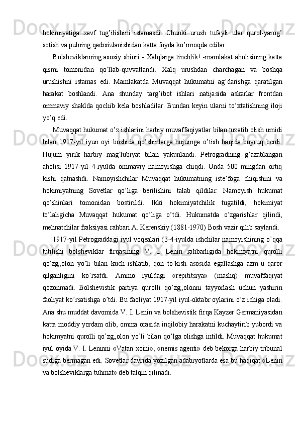 hokimiyatiga   xavf   tug’ilishini   istamasdi.   Chunki   urush   tufayli   ular   qurol-yarog’
sotish va pulning qadrsizlanishidan katta foyda ko’rmoqda edilar. 
Bolsheviklarning asosiy shiori - Xalqlarga tinchlik! -mamlakat aholisining katta
qismi   tomonidan   qo’llab-quvvatlandi.   Xalq   urushdan   charchagan   va   boshqa
urushishni   istamas   edi.   Mamlakatda   Muvaqqat   hukumatni   ag’darishga   qaratilgan
harakat   boshlandi.   Ana   shunday   targ’ibot   ishlari   natijasida   askarlar   frontdan
ommaviy   shaklda   qochib   kela   boshladilar.   Bundan   keyin   ularni   to’xtatishning   iloji
yo’q edi. 
Muvaqqat hukumat o’z ishlarini harbiy muvaffaqiyatlar bilan tuzatib olish umidi
bilan   1917-yil   iyun   oyi   boshida   qo’shinlarga   hujumga   o’tish   haqida   buyruq   berdi.
Hujum   yirik   harbiy   mag’lubiyat   bilan   yakunlandi.   Petrogradning   g’azablangan
aholisi   1917-yil   4-iyulda   ommaviy   namoyishga   chiqdi.   Unda   500   mingdan   ortiq
kishi   qatnashdi.   Namoyishchilar   Muvaqqat   hukumatning   iste’foga   chiqishini   va
hokimiyatning   Sovetlar   qo’liga   berilishini   talab   qildilar.   Namoyish   hukumat
qo’shinlari   tomonidan   bostirildi.   Ikki   hokimiyatchilik   tugatildi,   hokimiyat
to’laligicha   Muvaqqat   hukumat   qo’liga   o’tdi.   Hukumatda   o’zgarishlar   qilindi,
mehnatchilar fraksiyasi rahbari A. Kerenskiy (1881-1970) Bosh vazir qilib saylandi. 
1917-yil Petrograddagi iyul voqealari (3-4-iyulda ishchilar namoyishining o’qqa
tutilishi   bolsheviklar   firqasining   V.   I.   Lenin   rahbarligida   hokimyatni   qurolli
qo’zg„olon   yo’li   bilan   kuch   ishlatib,   qon   to’kish   asosida   egallashga   azm-u   qaror
qilganligini   ko’rsatdi.   Ammo   iyuldagi   «repititsiya»   (mashq)   muvaffaqiyat
qozonmadi.   Bolshevistik   partiya   qurolli   qo’zg„olonni   tayyorlash   uchun   yashirin
faoliyat ko’rsatishga o’tdi. Bu faoliyat 1917-yil iyul-oktabr oylarini o’z ichiga oladi.
Ana shu muddat davomida V. I. Lenin va bolshevistik firqa Kayzer Germaniyasidan
katta moddiy yordam olib, omma orasida inqilobiy harakatni kuchaytirib yubordi va
hokimyatni qurolli qo’zg„olon yo’li bilan qo’lga olishga intildi. Muvaqqat hukumat
iyul oyida V. I. Leninni «Vatan xoini», «nemis agenti» deb bekorga harbiy tribunal
sudiga bermagan edi. Sovetlar davrida yozilgan adabiyotlarda esa bu haqiqat «Lenin
va bolsheviklarga tuhmat» deb talqin qilinadi.  