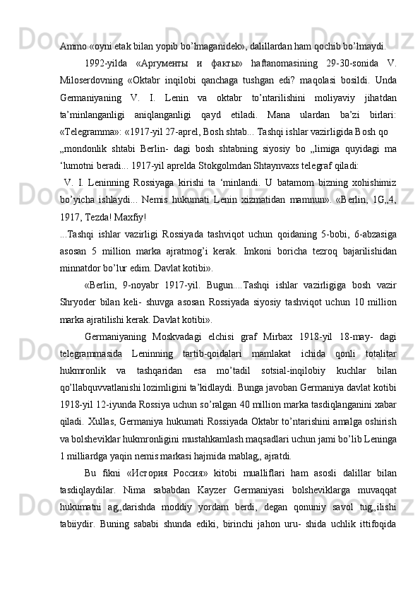 Ammo «oyni etak bilan yopib bo’lmaganidek», dalillardan ham qochib bo’lmaydi. 
1992-yilda   «Apry м e нты   и   факты »   haftanomasining   29-30-sonida   V.
Miloserdovning   «Oktabr   inqilobi   qanchaga   tushgan   edi?   maqolasi   bosildi.   Unda
Germaniyaning   V.   I.   Lenin   va   oktabr   to’ntarilishini   moliyaviy   jihatdan
ta’minlanganligi   aniqlanganligi   qayd   etiladi.   Mana   ulardan   ba’zi   birlari:
«Telegramma»: «1917-yil 27-aprel, Bosh shtab... Tashqi ishlar vazirligida Bosh qo 
„mondonlik   shtabi   Berlin-   dagi   bosh   shtabning   siyosiy   bo   „limiga   quyidagi   ma
‘lumotni beradi... 1917-yil aprelda Stokgolmdan Shtaynvaxs telegraf qiladi: 
  V.   I.   Leninning   Rossiyaga   kirishi   ta   ‘minlandi.   U   batamom   bizning   xohishimiz
bo’yicha   ishlaydi...   Nemis   hukumati   Lenin   xizmatidan   mamnun».   «Berlin,   1G„4,
1917, Tezda! Maxfiy! 
...Tashqi   ishlar   vazirligi   Rossiyada   tashviqot   uchun   qoidaning   5-bobi,   6-abzasiga
asosan   5   million   marka   ajratmog’i   kerak.   Imkoni   boricha   tezroq   bajarilishidan
minnatdor bo’lur edim. Davlat kotibi». 
«Berlin,   9-noyabr   1917-yil.   Bugun....Tashqi   ishlar   vazirligiga   bosh   vazir
Shryoder   bilan   keli-   shuvga   asosan   Rossiyada   siyosiy   tashviqot   uchun   10   million
marka ajratilishi kerak. Davlat kotibi». 
Germaniyaning   Moskvadagi   elchisi   graf   Mirbax   1918-yil   18-may-   dagi
telegrammasida   Leninning   tartib-qoidalari   mamlakat   ichida   qonli   totalitar
hukmronlik   va   tashqaridan   esa   mo’tadil   sotsial-inqilobiy   kuchlar   bilan
qo’llabquvvatlanishi lozimligini ta’kidlaydi. Bunga javoban Germaniya davlat kotibi
1918-yil 12-iyunda Rossiya uchun so’ralgan 40 million marka tasdiqlanganini xabar
qiladi. Xullas, Germaniya hukumati Rossiyada  Oktabr to’ntarishini amalga oshirish
va bolsheviklar hukmronligini mustahkamlash maqsadlari uchun jami bo’lib Leninga
1 milliardga yaqin nemis markasi hajmida mablag„ ajratdi. 
Bu   fikni   « История   Россия »   kitobi   mualliflari   ham   asosli   dalillar   bilan
tasdiqlaydilar.   Nima   sababdan   Kayzer   Germaniyasi   bolsheviklarga   muvaqqat
hukumatni   ag„darishda   moddiy   yordam   berdi,   degan   qonuniy   savol   tug„ilishi
tabiiydir.   Buning   sababi   shunda   ediki,   birinchi   jahon   uru-   shida   uchlik   ittifoqida 