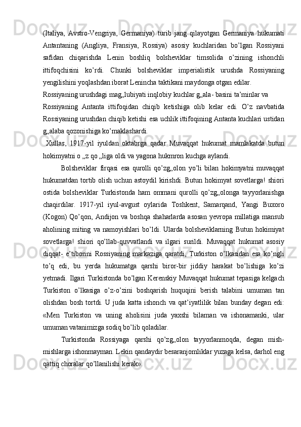 (Italiya,   Avstro-Vengriya,   Germaniya)   turib   jang   qilayotgan   Germaniya   hukumati
Antantaning   (Angliya,   Fransiya,   Rossiya)   asosiy   kuchlaridan   bo’lgan   Rossiyani
safidan   chiqarishda   Lenin   boshliq   bolsheviklar   timsolida   o’zining   ishonchli
ittifoqchisini   ko’rdi.   Chunki   bolsheviklar   imperialistik   urushda   Rossiyaning
yengilishini yoqlashdan iborat Lenincha taktikani maydonga otgan edilar. 
Rossiyaning urushdagi mag„lubiyati inqlobiy kuchlar g„ala- basini ta’minlar va 
Rossiyaning   Antanta   ittifoqidan   chiqib   ketishiga   olib   kelar   edi.   O’z   navbatida
Rossiyaning urushdan chiqib ketishi esa uchlik ittifoqining Antanta kuchlari ustidan
g„alaba qozonishiga ko’maklashardi. 
  Xullas,   1917-yil   iyuldan   oktabrga   qadar   Muvaqqat   hukumat   mamlakatda   butun
hokimyatni o „z qo „liga oldi va yagona hukmron kuchga aylandi. 
Bolsheviklar   firqasi   esa   qurolli   qo’zg„olon   yo’li   bilan   hokimyatni   muvaqqat
hukumatdan tortib olish  uchun  astoydil   kirishdi.  Butun  hokimyat  sovetlarga!   shiori
ostida   bolsheviklar   Turkistonda   ham   ommani   qurolli   qo’zg„olonga   tayyorlanishga
chaqirdilar.   1917-yil   iyul-avgust   oylarida   Toshkent,   Samarqand,   Yangi   Buxoro
(Kogon)   Qo’qon,  Andijon va  boshqa  shaharlarda  asosan   yevropa  millatiga mansub
aholining   miting   va   namoyishlari   bo’ldi.   Ularda   bolsheviklarning   Butun   hokimiyat
sovetlarga!   shiori   qo’llab-quvvatlandi   va   ilgari   surildi.   Muvaqqat   hukumat   asosiy
diqqat-   e’tiborini   Rossiyaning   markaziga   qaratdi,   Turkiston   o’lkasidan   esa   ko’ngli
to’q   edi,   bu   yerda   hukumatga   qarshi   biror-bir   jiddiy   harakat   bo’lishiga   ko’zi
yetmadi. Ilgari Turkistonda bo’lgan Kerenskiy Muvaqqat hukumat tepasiga kelgach
Turkiston   o’lkasiga   o’z-o’zini   boshqarish   huquqini   berish   talabini   umuman   tan
olishdan   bosh   tortdi.   U   juda   katta   ishonch   va   qat’iyatlilik   bilan   bunday   degan   edi:
«Men   Turkiston   va   uning   aholisini   juda   yaxshi   bilaman   va   ishonamanki,   ular
umuman vatanimizga sodiq bo’lib qoladilar. 
Turkistonda   Rossiyaga   qarshi   qo’zg„olon   tayyorlanmoqda,   degan   mish-
mishlarga ishonmayman. Lekin qandaydir besaranjomliklar yuzaga kelsa, darhol eng
qattiq choralar qo’llanilishi kerak».  