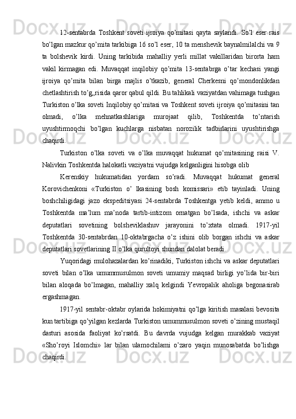 12-sentabrda   Toshkent   soveti   ijroiya   qo’mitasi   qayta   saylandi.   So’l   eser   rais
bo’lgan mazkur qo’mita tarkibiga 16 so’l eser, 10 ta menshevik baynalmilalchi va 9
ta   bolshevik   kirdi.   Uning   tarkibida   mahalliy   yerli   millat   vakillaridan   birorta   ham
vakil   kirmagan   edi.   Muvaqqat   inqilobiy   qo’mita   13-sentabrga   o’tar   kechasi   yangi
ijroiya   qo’mita   bilan   birga   majlis   o’tkazib,   general   Cherkesni   qo’mondonlikdan
chetlashtirish to’g„risida qaror qabul qildi. Bu tahlikali vaziyatdan vahimaga tushgan
Turkiston o’lka soveti Inqilobiy qo’mitasi va Toshkent soveti ijroiya qo’mitasini tan
olmadi,   o’lka   mehnatkashlariga   murojaat   qilib,   Toshkentda   to’ntarish
uyushtirmoqchi   bo’lgan   kuchlarga   nisbatan   norozilik   tadbirlarini   uyushtirishga
chaqirdi. 
Turkiston   o’lka   soveti   va   o’lka   muvaqqat   hukumat   qo’mitasining   raisi   V.
Nalivkin Toshkentda halokatli vaziyatni vujudga kelganligini hisobga olib 
Kerenskiy   hukumatidan   yordam   so’radi.   Muvaqqat   hukumat   general
Korovichenkoni   «Turkiston   o’   lkasining   bosh   komissari»   etib   tayinladi.   Uning
boshchiligidagi   jazo   ekspeditsiyasi   24-sentabrda   Toshkentga   yetib   keldi,   ammo   u
Toshkentda   ma’lum   ma’noda   tartib-intizom   ornatgan   bo’lsada,   ishchi   va   askar
deputatlari   sovetining   bolsheviklashuv   jarayonini   to’xtata   olmadi.   1917-yil
Toshkentda   30-sentabrdan   10-oktabrgacha   o’z   ishini   olib   borgan   ishchi   va   askar
deputatlari sovetlarining II o’lka qurultoyi shundan dalolat beradi. 
Yuqoridagi mulohazalardan ko’rinadiki, Turkiston ishchi va askar deputatlari
soveti   bilan   o’lka   umummusulmon   soveti   umumiy   maqsad   birligi   yo’lida   bir-biri
bilan   aloqada   bo’lmagan,   mahalliy   xalq   kelgindi   Yevropalik   aholiga   begonasirab
ergashmagan. 
1917-yil sentabr-oktabr oylarida hokimiyatni qo’lga kiritish masalasi bevosita
kun tartibiga qo’yilgan kezlarda Turkiston umummusulmon soveti o’zining mustaqil
dasturi   asosida   faoliyat   ko’rsatdi.   Bu   davrda   vujudga   kelgan   murakkab   vaziyat
«Sho’royi   Islomchi»   lar   bilan   ulamochilami   o’zaro   yaqin   munosabatda   bo’lishga
chaqirdi.  