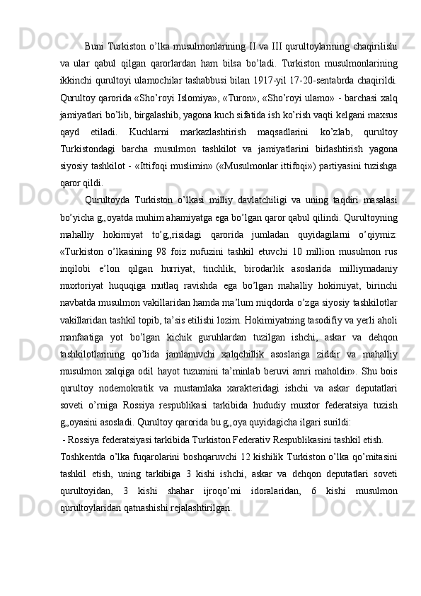 Buni  Turkiston o’lka musulmonlarining II  va III  qurultoylarining chaqirilishi
va   ular   qabul   qilgan   qarorlardan   ham   bilsa   bo’ladi.   Turkiston   musulmonlarining
ikkinchi qurultoyi ulamochilar tashabbusi bilan 1917-yil 17-20-sentabrda chaqirildi.
Qurultoy qarorida «Sho’royi Islomiya», «Turon», «Sho’royi ulamo» - barchasi xalq
jamiyatlari bo’lib, birgalashib, yagona kuch sifatida ish ko’rish vaqti kelgani maxsus
qayd   etiladi.   Kuchlarni   markazlashtirish   maqsadlarini   ko’zlab,   qurultoy
Turkistondagi   barcha   musulmon   tashkilot   va   jamiyatlarini   birlashtirish   yagona
siyosiy tashkilot - «Ittifoqi muslimin» («Musulmonlar ittifoqi») partiyasini tuzishga
qaror qildi. 
Qurultoyda   Turkiston   o’lkasi   milliy   davlatchiligi   va   uning   taqdiri   masalasi
bo’yicha g„oyatda muhim ahamiyatga ega bo’lgan qaror qabul qilindi. Qurultoyning
mahalliy   hokimiyat   to’g„risidagi   qarorida   jumladan   quyidagilarni   o’qiymiz:
«Turkiston   o’lkasining   98   foiz   nufuzini   tashkil   etuvchi   10   million   musulmon   rus
inqilobi   e’lon   qilgan   hurriyat,   tinchlik,   birodarlik   asoslarida   milliymadaniy
muxtoriyat   huquqiga   mutlaq   ravishda   ega   bo’lgan   mahalliy   hokimiyat,   birinchi
navbatda musulmon vakillaridan hamda ma’lum miqdorda o’zga siyosiy tashkilotlar
vakillaridan tashkil topib, ta’sis etilishi lozim. Hokimiyatning tasodifiy va yerli aholi
manfaatiga   yot   bo’lgan   kichik   guruhlardan   tuzilgan   ishchi,   askar   va   dehqon
tashkilotlarining   qo’lida   jamlanuvchi   xalqchillik   asoslariga   ziddir   va   mahalliy
musulmon   xalqiga   odil   hayot   tuzumini   ta’minlab   beruvi   amri   maholdir».   Shu   bois
qurultoy   nodemokratik   va   mustamlaka   xarakteridagi   ishchi   va   askar   deputatlari
soveti   o’rniga   Rossiya   respublikasi   tarkibida   hududiy   muxtor   federatsiya   tuzish
g„oyasini asosladi. Qurultoy qarorida bu g„oya quyidagicha ilgari surildi: 
 - Rossiya federatsiyasi tarkibida Turkiston Federativ Respublikasini tashkil etish. 
Toshkentda  o’lka fuqarolarini  boshqaruvchi  12 kishilik Turkiston o’lka qo’mitasini
tashkil   etish,   uning   tarkibiga   3   kishi   ishchi,   askar   va   dehqon   deputatlari   soveti
qurultoyidan,   3   kishi   shahar   ijroqo’mi   idoralaridan,   6   kishi   musulmon
qurultoylaridan qatnashishi rejalashtirilgan.  