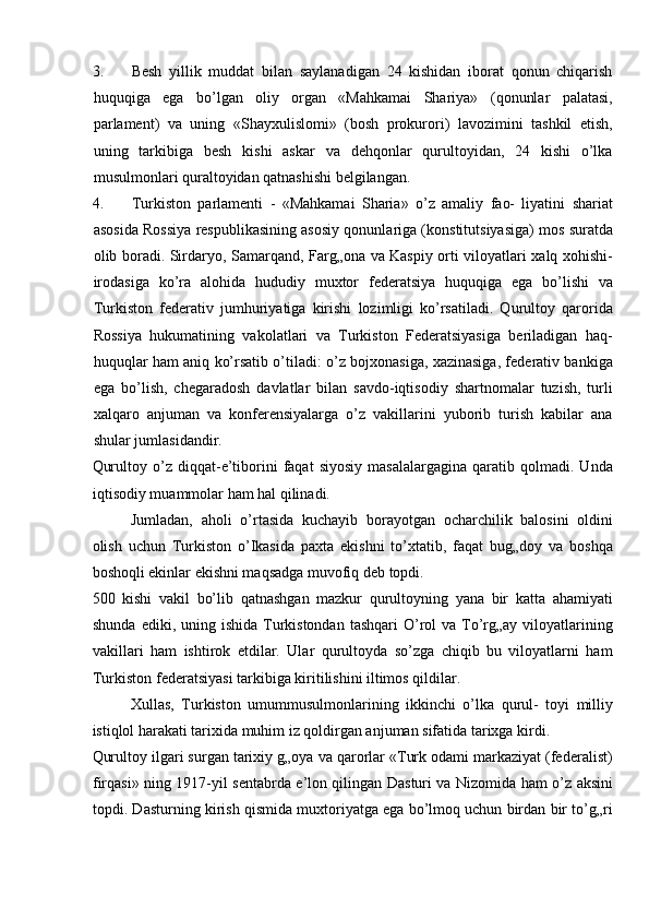 3. Besh   yillik   muddat   bilan   saylanadigan   24   kishidan   iborat   qonun   chiqarish
huquqiga   ega   bo’lgan   oliy   organ   «Mahkamai   Shariya»   (qonunlar   palatasi,
parlament)   va   uning   «Shayxulislomi»   (bosh   prokurori)   lavozimini   tashkil   etish,
uning   tarkibiga   besh   kishi   askar   va   dehqonlar   qurultoyidan,   24   kishi   o’lka
musulmonlari quraltoyidan qatnashishi belgilangan. 
4. Turkiston   parlamenti   -   «Mahkamai   Sharia»   o’z   amaliy   fao-   liyatini   shariat
asosida Rossiya respublikasining asosiy qonunlariga (konstitutsiyasiga) mos suratda
olib boradi. Sirdaryo, Samarqand, Farg„ona va Kaspiy orti viloyatlari xalq xohishi-
irodasiga   ko’ra   alohida   hududiy   muxtor   federatsiya   huquqiga   ega   bo’lishi   va
Turkiston   federativ   jumhuriyatiga   kirishi   lozimligi   ko’rsatiladi.   Qurultoy   qarorida
Rossiya   hukumatining   vakolatlari   va   Turkiston   Federatsiyasiga   beriladigan   haq-
huquqlar ham aniq ko’rsatib o’tiladi: o’z bojxonasiga, xazinasiga, federativ bankiga
ega   bo’lish,   chegaradosh   davlatlar   bilan   savdo-iqtisodiy   shartnomalar   tuzish,   turli
xalqaro   anjuman   va   konferensiyalarga   o’z   vakillarini   yuborib   turish   kabilar   ana
shular jumlasidandir. 
Qurultoy   o’z   diqqat-e’tiborini   faqat   siyosiy   masalalargagina   qaratib  qolmadi.   Unda
iqtisodiy muammolar ham hal qilinadi. 
Jumladan,   aholi   o’rtasida   kuchayib   borayotgan   ocharchilik   balosini   oldini
olish   uchun   Turkiston   o’Ikasida   paxta   ekishni   to’xtatib,   faqat   bug„doy   va   boshqa
boshoqli ekinlar ekishni maqsadga muvofiq deb topdi. 
500   kishi   vakil   bo’lib   qatnashgan   mazkur   qurultoyning   yana   bir   katta   ahamiyati
shunda  ediki, uning  ishida  Turkistondan  tashqari   O’rol  va  To’rg„ay  viloyatlarining
vakillari   ham   ishtirok   etdilar.   Ular   qurultoyda   so’zga   chiqib   bu   viloyatlarni   ham
Turkiston federatsiyasi tarkibiga kiritilishini iltimos qildilar. 
Xullas,   Turkiston   umummusulmonlarining   ikkinchi   o’lka   qurul-   toyi   milliy
istiqlol harakati tarixida muhim iz qoldirgan anjuman sifatida tarixga kirdi. 
Qurultoy ilgari surgan tarixiy g„oya va qarorlar «Turk odami markaziyat (federalist)
firqasi» ning 1917-yil sentabrda e’lon qilingan Dasturi va Nizomida ham o’z aksini
topdi. Dasturning kirish qismida muxtoriyatga ega bo’lmoq uchun birdan bir to’g„ri