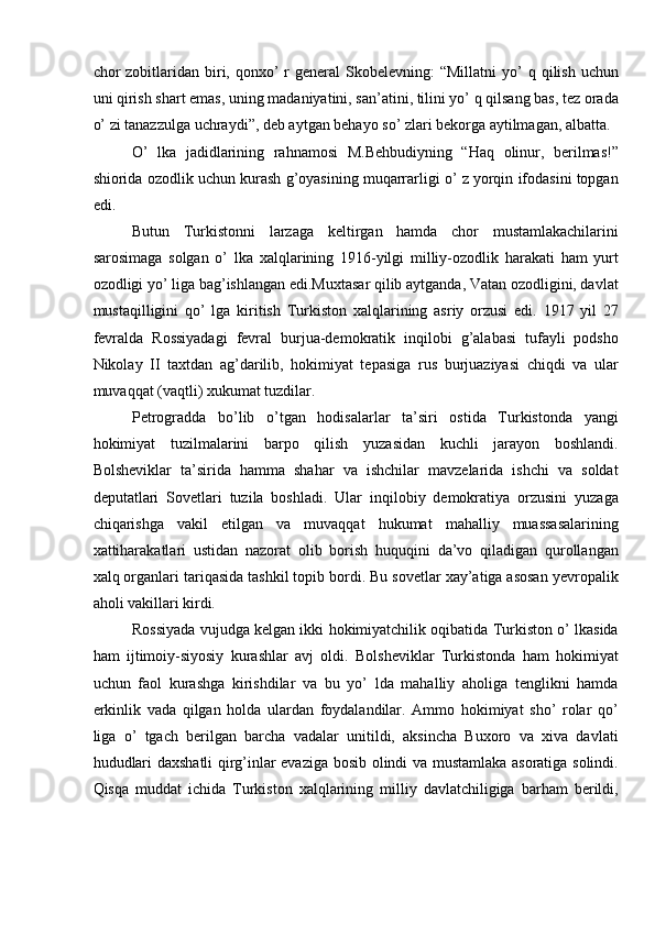 chor  zobitlaridan biri, qonxo’  r  general   Skobelevning:  “Millatni  yo’  q  qilish  uchun
uni qirish shart emas, uning madaniyatini, san’atini, tilini yo’ q qilsang bas, tez orada
o’ zi tanazzulga uchraydi”, deb aytgan behayo so’ zlari bekorga aytilmagan, albatta. 
O’   lka   jadidlarining   rahnamosi   M.Behbudiyning   “Haq   olinur,   berilmas!”
shiorida ozodlik uchun kurash g’oyasining muqarrarligi o’ z yorqin ifodasini topgan
edi. 
Butun   Turkistonni   larzaga   keltirgan   hamda   chor   mustamlakachilarini
sarosimaga   solgan   o’   lka   xalqlarining   1916-yilgi   milliy-ozodlik   harakati   ham   yurt
ozodligi yo’ liga bag’ishlangan edi.Muxtasar qilib aytganda, Vatan ozodligini, davlat
mustaqilligini   qo’   lga   kiritish   Turkiston   xalqlarining   asriy   orzusi   edi.   1917   yil   27
fevralda   Rossiyadagi   fevral   burjua-demokratik   inqilobi   g’alabasi   tufayli   podsho
Nikolay   II   taxtdan   ag’darilib,   hokimiyat   tepasiga   rus   burjuaziyasi   chiqdi   va   ular
muvaqqat (vaqtli) xukumat tuzdilar. 
Petrogradda   bo’lib   o’tgan   hodisalarlar   ta’siri   ostida   Turkistonda   yangi
hokimiyat   tuzilmalarini   barpo   qilish   yuzasidan   kuchli   jarayon   boshlandi.
Bolsheviklar   ta’sirida   hamma   shahar   va   ishchilar   mavzelarida   ishchi   va   soldat
deputatlari   Sovetlari   tuzila   boshladi.   Ular   inqilobiy   demokratiya   orzusini   yuzaga
chiqarishga   vakil   etilgan   va   muvaqqat   hukumat   mahalliy   muassasalarining
xattiharakatlari   ustidan   nazorat   olib   borish   huquqini   da’vo   qiladigan   qurollangan
xalq organlari tariqasida tashkil topib bordi. Bu sovetlar xay’atiga asosan yevropalik
aholi vakillari kirdi. 
Rossiyada vujudga kelgan ikki hokimiyatchilik oqibatida Turkiston o’ lkasida
ham   ijtimoiy-siyosiy   kurashlar   avj   oldi.   Bolsheviklar   Turkistonda   ham   hokimiyat
uchun   faol   kurashga   kirishdilar   va   bu   yo’   lda   mahalliy   aholiga   tenglikni   hamda
erkinlik   vada   qilgan   holda   ulardan   foydalandilar.   Ammo   hokimiyat   sho’   rolar   qo’
liga   o’   tgach   berilgan   barcha   vadalar   unitildi,   aksincha   Buxoro   va   xiva   davlati
hududlari daxshatli qirg’inlar evaziga bosib olindi va mustamlaka asoratiga solindi.
Qisqa   muddat   ichida   Turkiston   xalqlarining   milliy   davlatchiligiga   barham   berildi, 