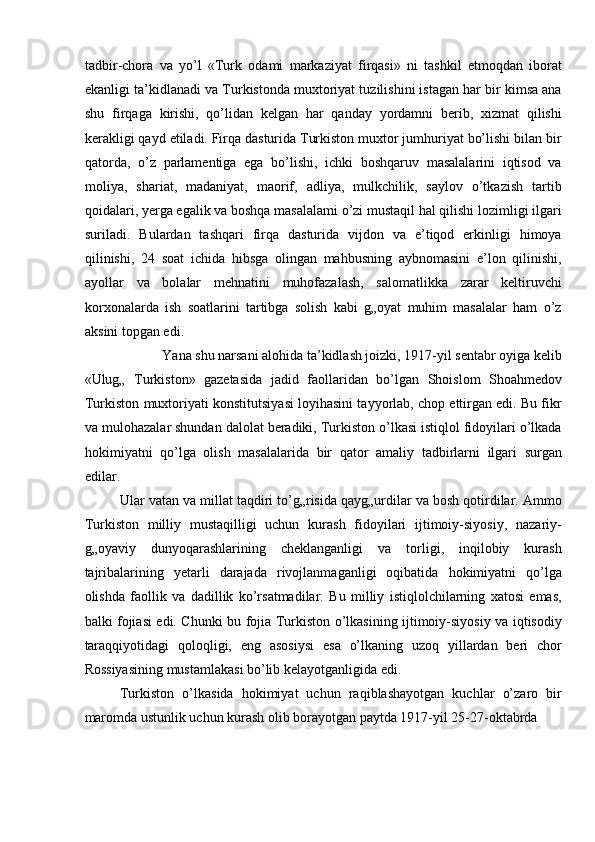 tadbir-chora   va   yo’l   «Turk   odami   markaziyat   firqasi»   ni   tashkil   etmoqdan   iborat
ekanligi ta’kidlanadi va Turkistonda muxtoriyat tuzilishini istagan har bir kimsa ana
shu   firqaga   kirishi,   qo’lidan   kelgan   har   qanday   yordamni   berib,   xizmat   qilishi
kerakligi qayd etiladi. Firqa dasturida Turkiston muxtor jumhuriyat bo’lishi bilan bir
qatorda,   o’z   parlamentiga   ega   bo’lishi,   ichki   boshqaruv   masalalarini   iqtisod   va
moliya,   shariat,   madaniyat,   maorif,   adliya,   mulkchilik,   saylov   o’tkazish   tartib
qoidalari, yerga egalik va boshqa masalalami o’zi mustaqil hal qilishi lozimligi ilgari
suriladi.   Bulardan   tashqari   firqa   dasturida   vijdon   va   e’tiqod   erkinligi   himoya
qilinishi,   24   soat   ichida   hibsga   olingan   mahbusning   aybnomasini   e’lon   qilinishi,
ayollar   va   bolalar   mehnatini   muhofazalash,   salomatlikka   zarar   keltiruvchi
korxonalarda   ish   soatlarini   tartibga   solish   kabi   g„oyat   muhim   masalalar   ham   o’z
aksini topgan edi. 
Yana shu narsani alohida ta’kidlash joizki, 1917-yil sentabr oyiga kelib 
«Ulug„   Turkiston»   gazetasida   jadid   faollaridan   bo’lgan   Shoislom   Shoahmedov
Turkiston muxtoriyati konstitutsiyasi loyihasini tayyorlab, chop ettirgan edi. Bu fikr
va mulohazalar shundan dalolat beradiki, Turkiston o’lkasi istiqlol fidoyilari o’lkada
hokimiyatni   qo’lga   olish   masalalarida   bir   qator   amaliy   tadbirlarni   ilgari   surgan
edilar. 
Ular vatan va millat taqdiri to’g„risida qayg„urdilar va bosh qotirdilar. Ammo
Turkiston   milliy   mustaqilligi   uchun   kurash   fidoyilari   ijtimoiy-siyosiy,   nazariy-
g„oyaviy   dunyoqarashlarining   cheklanganligi   va   torligi,   inqilobiy   kurash
tajribalarining   yetarli   darajada   rivojlanmaganligi   oqibatida   hokimiyatni   qo’lga
olishda   faollik   va   dadillik   ko’rsatmadilar.   Bu   milliy   istiqlolchilarning   xatosi   emas,
balki fojiasi edi. Chunki bu fojia Turkiston o’lkasining ijtimoiy-siyosiy va iqtisodiy
taraqqiyotidagi   qoloqligi,   eng   asosiysi   esa   o’lkaning   uzoq   yillardan   beri   chor
Rossiyasining mustamlakasi bo’lib kelayotganligida edi. 
Turkiston   o’lkasida   hokimiyat   uchun   raqiblashayotgan   kuchlar   o’zaro   bir
maromda ustunlik uchun kurash olib borayotgan paytda 1917-yil 25-27-oktabrda  