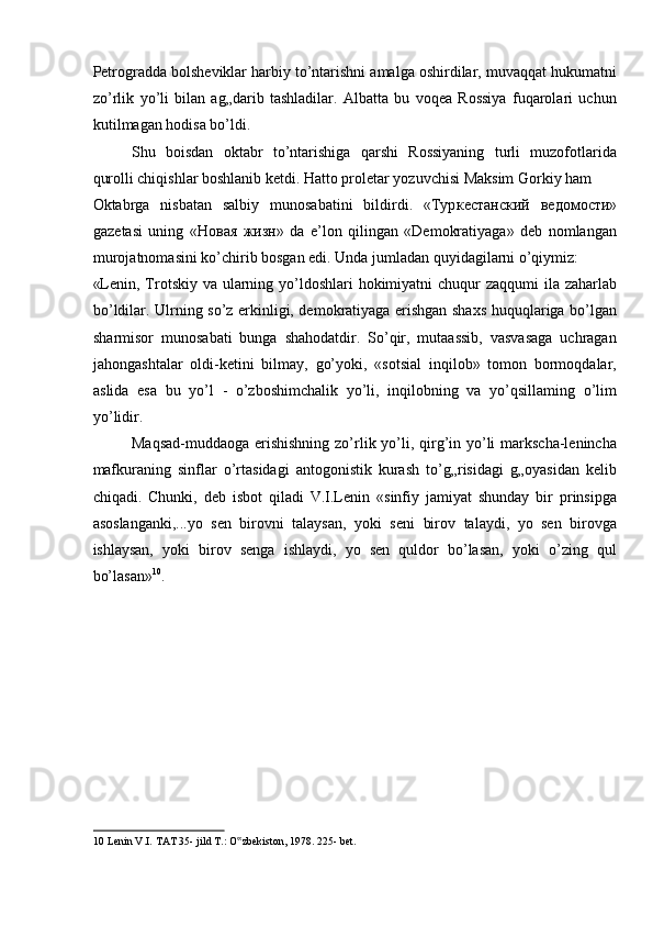 Petrogradda bolsheviklar harbiy to’ntarishni amalga oshirdilar, muvaqqat hukumatni
zo’rlik   yo’li   bilan   ag„darib   tashladilar.   Albatta   bu   voqea   Rossiya   fuqarolari   uchun
kutilmagan hodisa bo’ldi. 
Shu   boisdan   oktabr   to’ntarishiga   qarshi   Rossiyaning   turli   muzofotlarida
qurolli chiqishlar boshlanib ketdi. Hatto proletar yozuvchisi Maksim Gorkiy ham 
Oktabrga   nisbatan   salbiy   munosabatini   bildirdi.   «Typ к ec танский   в e д o м oc ти »
gazetasi   uning   «Ho в a я   жизн »   da   e’lon   qilingan   «Demokratiyaga»   deb   nomlangan
murojatnomasini ko’chirib bosgan edi. Unda jumladan quyidagilarni o’qiymiz: 
«Lenin, Trotskiy va ularning yo’ldoshlari  hokimiyatni  chuqur zaqqumi  ila zaharlab
bo’ldilar. Ulrning so’z erkinligi, demokratiyaga erishgan shaxs huquqlariga bo’lgan
sharmisor   munosabati   bunga   shahodatdir.   So’qir,   mutaassib,   vasvasaga   uchragan
jahongashtalar   oldi-ketini   bilmay,   go’yoki,   «sotsial   inqilob»   tomon   bormoqdalar,
aslida   esa   bu   yo’l   -   o’zboshimchalik   yo’li,   inqilobning   va   yo’qsillaming   o’lim
yo’lidir. 
Maqsad-muddaoga erishishning zo’rlik yo’li, qirg’in yo’li markscha-lenincha
mafkuraning   sinflar   o’rtasidagi   antogonistik   kurash   to’g„risidagi   g„oyasidan   kelib
chiqadi.   Chunki,   deb   isbot   qiladi   V.I.Lenin   «sinfiy   jamiyat   shunday   bir   prinsipga
asoslanganki,...yo   sen   birovni   talaysan,   yoki   seni   birov   talaydi,   yo   sen   birovga
ishlaysan,   yoki   birov   senga   ishlaydi,   yo   sen   quldor   bo’lasan,   yoki   o’zing   qul
bo’lasan» 10
. 
 
 
 
 
 
 
 
10  Lenin V.I. TAT 35- jild T.: O zbekiston, 1978. 225- bet.  ‟ 