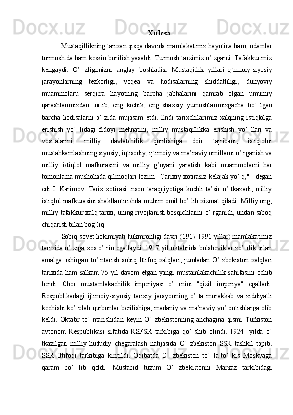 Xulosa
 Mustaqillikning tarixan qisqa davrida mamlakatimiz hayotida ham, odamlar
turmushida ham keskin burilish yasaldi. Turmush tarzimiz o’ zgardi. Tafakkurimiz
kengaydi.   O’   zligimizni   anglay   boshladik.   Mustaqillik   yillari   ijtimoiy-siyosiy
jarayonlarning   tezkorligi,   voqea   va   hodisalarning   shiddatliligi,   dunyoviy
muammolaru   serqirra   hayotning   barcha   jabhalarini   qamrab   olgan   umumiy
qarashlarimizdan   tortib,   eng   kichik,   eng   shaxsiy   yumushlarimizgacha   bo’   lgan
barcha   hodisalarni   o’   zida   mujasam   etdi.   Endi   tarixchilarimiz   xalqning   istiqlolga
erishish   yo’   lidagi   fidoyi   mehnatini,   milliy   mustaqillikka   erishish   yo’   llari   va
vositalarini,   milliy   davlatchilik   qurilishiga   doir   tajribani,   istiqlolni
mustahkamlashning siyosiy, iqtisodiy, ijtimoiy va ma’naviy omillarni o’ rganish va
milliy   istiqlol   mafkurasini   va   milliy   g’oyani   yaratish   kabi   muammolarni   har
tomonlama mushohada qilmoqlari lozim. "Tarixiy xotirasiz kelajak yo’ q," - degan
edi   I.   Karimov.   Tarix   xotirasi   inson   taraqqiyotiga   kuchli   ta’sir   o’   tkazadi,   milliy
istiqlol mafkurasini shakllantirishda muhim omil bo’ lib xizmat qiladi. Milliy ong,
milliy tafakkur xalq tarixi, uning rivojlanish bosqichlarini o’ rganish, undan saboq
chiqarish bilan bog’liq. 
 Sobiq sovet hokimiyati hukmronligi davri (1917-1991 yillar) mamlakatimiz
tarixida o’ ziga xos o’ rin egallaydi. 1917 yil oktabrida bolsheviklar zo’ rlik bilan
amalga   oshirgan   to’   ntarish   sobiq   Ittifoq   xalqlari,   jumladan   O’   zbekiston   xalqlari
tarixida ham  salkam  75 yil  davom  etgan yangi  mustamlakachilik  sahifasini  ochib
berdi.   Chor   mustamlakachilik   imperiyasi   o’   rnini   "qizil   imperiya"   egalladi.
Respublikadagi   ijtimoiy-siyosiy   tarixiy   jarayonning   o’   ta   murakkab   va   ziddiyatli
kechishi ko’ plab qurbonlar berilishiga, madaniy va ma’naviy yo’ qotishlarga olib
keldi.   Oktabr   to’   ntarishidan   keyin   O’   zbekistonning   anchagina   qismi   Turkiston
avtonom   Respublikasi   sifatida   RSFSR   tarkibiga   qo’   shib   olindi.   1924-   yilda   o’
tkazilgan   milliy-hududiy   chegaralash   natijasida   O’   zbekiston   SSR   tashkil   topib,
SSR   Ittifoqi   tarkibiga   kiritildi.   Oqibatda   O’   zbekiston   to’   la-to’   kis   Moskvaga
qaram   bo’   lib   qoldi.   Mustabid   tuzum   O’   zbekistonni   Markaz   tarkibidagi 