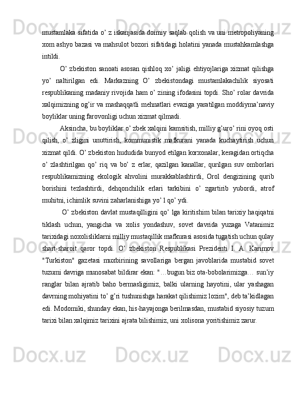 mustamlaka sifatida o’ z iskanjasida doimiy saqlab qolish va uni metropoliyaning
xom ashyo bazasi va mahsulot bozori sifatidagi holatini yanada mustahkamlashga
intildi. 
O’  zbekiston  sanoati   asosan  qishloq  xo’  jaligi   ehtiyojlariga   xizmat   qilishga
yo’   naltirilgan   edi.   Markazning   O’   zbekistondagi   mustamlakachilik   siyosati
respublikaning madaniy rivojida ham o’ zining ifodasini topdi. Sho’ rolar davrida
xalqimizning og’ir va mashaqqatli mehnatlari evaziga yaratilgan moddiyma’naviy
boyliklar uning farovonligi uchun xizmat qilmadi. 
Aksincha, bu boyliklar o’ zbek xalqini kamsitish, milliy g’uro’ rini oyoq osti
qilish,   o’   zligini   unuttirish,   kommunistik   mafkurani   yanada   kuchaytirish   uchun
xizmat qildi. O’ zbekiston hududida bunyod etilgan korxonalar, keragidan ortiqcha
o’   zlashtirilgan   qo’   riq   va   bo’   z   erlar,   qazilgan   kanallar,   qurilgan   suv   omborlari
respublikamizning   ekologik   ahvolini   murakkablashtirdi,   Orol   dengizining   qurib
borishini   tezlashtirdi,   dehqonchilik   erlari   tarkibini   o’   zgartirib   yubordi,   atrof
muhitni, ichimlik suvini zaharlanishiga yo’ l qo’ ydi.    
  O’ zbekiston davlat mustaqilligini qo’ lga kiritishim bilan tarixiy haqiqatni
tiklash   uchun,   yangicha   va   xolis   yondashuv,   sovet   davrida   yuzaga   Vatanimiz
tarixidagi noxolisliklarni milliy mustaqillik mafkurasi asosida tugatish uchun qulay
shart-sharoit   qaror   topdi.   O’   zbekiston   Respublikasi   Prezidenti   I.   A.   Karimov
"Turkiston"   gazetasi   muxbirining   savollariga   bergan   javoblarida   mustabid   sovet
tuzumi davriga munosabat bildirar ekan: "…bugun biz ota-bobolarimizga… sun’iy
ranglar   bilan   ajratib   baho   bermasligimiz,   balki   ularning   hayotini,   ular   yashagan
davrning mohiyatini to’ g’ri tushunishga harakat qilishimiz lozim", deb ta’kidlagan
edi. Modomiki, shunday ekan, his-hayajonga berilmasdan, mustabid siyosiy tuzum
tarixi bilan xalqimiz tarixini ajrata bilishimiz, uni xolisona yoritishimiz zarur. 
 
 
 
  