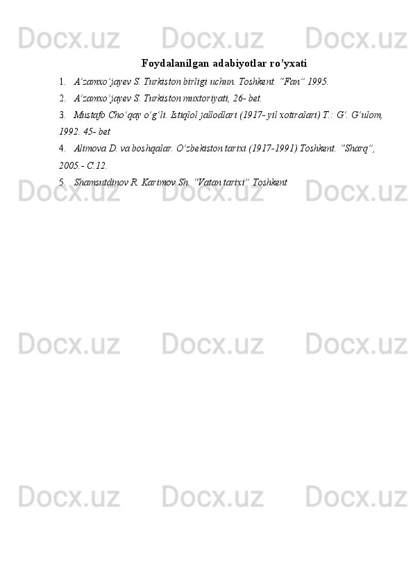  
Foydalanilgan adabiyotlar ro’yxati
1. A’zamxo’jayev S. Turkiston birligi uchun. Toshkent. “Fan” 1995. 
2. A’zamxo’jayev S. Turkiston muxtoriyati, 26- bet. 
3. Mustafo Cho’qay o’g’li. Istiqlol jallodlari (1917- yil xotiralari) T.: G’. G’ulom, 
1992. 45- bet 
4. Alimova D. va boshqalar. O’zbekiston tarixi (1917-1991) Toshkent. “Sharq”, 
2005.- C.12. 
5. Shamsutdinov R. Karimov Sh. “Vatan tarixi” Toshkent 
  