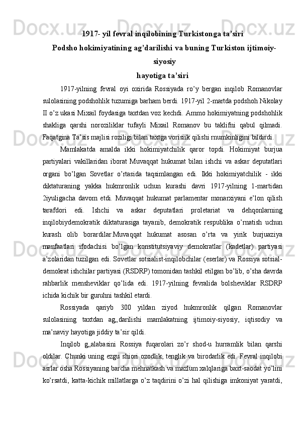 1917- yil fevral inqilobining Turkistonga ta’siri
Podsho hokimiyatining ag’darilishi va buning Turkiston ijtimoiy-
siyosiy
hayotiga ta’siri
1917-yilning   fevral   oyi   oxirida   Rossiyada   ro’y   bergan   inqilob   Romanovlar
sulolasining podshohlik tuzumiga barham berdi. 1917-yil 2-martda podshoh Nikolay
II o’z ukasi Mixail foydasiga taxtdan voz kechdi. Ammo hokimiyatning podshohlik
shakliga   qarshi   noroziliklar   tufayli   Mixail   Romanov   bu   taklifni   qabul   qilmadi.
Faqatgina Ta’sis majlisi roziligi bilan taxtga vorisiik qilishi rnumkinligini bildirdi. 
Mamlakatda   amalda   ikki   hokimiyatchilik   qaror   topdi.   Hokimiyat   burjua
partiyalari   vakillaridan   iborat   Muvaqqat   hukumat   bilan   ishchi   va   askar   deputatlari
organi   bo’lgan   Sovetlar   o’rtasida   taqsimlangan   edi.   Ikki   hokimiyatchilik   -   ikki
diktaturaning   yakka   hukmronlik   uchun   kurashi   davri   1917-yilning   1-martidan
2iyuligacha   davom   etdi.   Muvaqqat   hukumat   parlamentar   monarxiyani   e’lon   qilish
tarafdori   edi.   Ishchi   va   askar   deputatlari   proletariat   va   dehqonlarning
inqilobiydemokratik   diktaturasiga   tayanib,   demokratik   respublika   o’rnatish   uchun
kurash   olib   borardilar.Muvaqqat   hukumat   asosan   o’rta   va   yirik   burjuaziya
manfaatlari   ifodachisi   bo’lgan   konstitutsiyaviy   demokratlar   (kadetlar)   partiyasi
a’zolaridan tuzilgan edi. Sovetlar sotsialist-inqilobchilar (eserlar) va Rossiya sotsial-
demokrat ishchilar partiyasi (RSDRP) tomonidan tashkil etilgan bo’lib, o’sha davrda
rahbarlik   mensheviklar   qo’lida   edi.   1917-yilning   fevralida   bolsheviklar   RSDRP
ichida kichik bir guruhni tashkil etardi. 
Rossiyada   qariyb   300   yildan   ziyod   hukmronlik   qilgan   Romanovlar
sulolasining   taxtdan   ag„darilishi   mamlakatning   ijtimoiy-siyosiy,   iqtisodiy   va
ma’naviy hayotiga jiddiy ta’sir qildi. 
Inqilob   g„alabasini   Rossiya   fuqarolari   zo’r   shod-u   hurramlik   bilan   qarshi
oldilar. Chunki  uning ezgu shiori ozodlik, tenglik va birodarlik edi. Fevral inqilobi
asrlar osha Rossiyaning barcha mehnatkash va mazlum xalqlariga baxt-saodat yo’lini
ko’rsatdi,   katta-kichik  millatlarga  o’z   taqdirini   o’zi   hal   qilishiga   imkoniyat   yaratdi, 