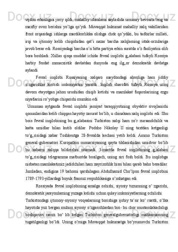 vijdon erkinligini joriy qildi, mahalliy idoralarni saylashda umumiy bevosita teng va
maxfiy ovoz  berishni  yo’lga qo’ydi. Muvaqqat  hukumat  mahalliy xalq vakillaridan
front   orqasidagi   ishlarga   mardikorlikka   olishga   chek   qo’ydiki,   bu   tadbirlar   millati,
irqi   va   ijtimoiy   kelib   chiqishidan   qat’i   nazar   barcha   xalqlarning   istak-orzulariga
javob berar edi. Rossiyadagi barcha o’n bitta partiya erkin suratda o’z faoliyatini olib
bora   boshladi.   Xullas   qisqa   muddat   ichida  fevral   inqilobi   g„alabasi   tufayli   Rossiya
harbiy   feodat   monarxistik   davlatdan   dunyoda   eng   ilg„or   demokratik   davlatga
aylandi. 
Fevral   inqilobi   Rossiyaning   xalqaro   maydondagi   ahvoliga   ham   jiddiy
o’zgarishlar   kiritish   imkoniyatini   yaratdi.   Inqilob   sharofati   tufayli   Rossiya   uzoq
davom   etayotgan   jahon   urushidan   chiqib   ketishi   va   mamlakat   fuqarolarining   ezgu
niyatlarini ro’yobga chiqarishi mumkin edi. 
  Umuman   aytganda   fevral   inqilobi   jamiyat   taraqqiyotining   obyektiv   rivojlanishi
qonunlaridan kelib chiqqan hayotiy zarurat bo’lib, u chinakam xalq inqilobi edi. Shu
bois   fevral   inqilobining   bu   g„alabasini   Turkiston   xalqi   ham   zo’r   xursandchilik   va
katta   umidlar   bilan   kutib   oldilar.   Podsho   Nikolay   II   ning   taxtdan   ketganligi
to’g„risidagi   xabar   Toshkentga   28-fevralda   kechasi   yetib   keldi.   Ammo   Turkiston
general-gubematori   Kuropatkin   monarxiyaning   qayta   tiklanishidan   umidvor   bo’lib
bu   xabarni   xalqqa   bildirishni   istamadi.   3-martda   fevral   inqilobining   g„alabasi
to’g„risidagi   telegramma   matbuotda   bosilgach,   uning   siri   fosh   boldi.   Bu   inqilobga
nisbatan mamlakatimiz jadidchilari ham xayrixohlik hissi bilan qarab baho beradilar.
Jumladan,   endigina   19  bahorni   qarshilagan   Abdulhamid   Cho’lpon  fevral   inqilobini
1789-1793-yillardagi buyuk fransuz respublikasiga o’xshatgan edi. 
Rossiyada   fevral   inqilobining   amalga   oshishi,   siyosiy   tuzumning   o’   zgarishi,
demokratik jarayonlarning yuzaga kelishi uchun qulay imkoniyatlarning ochilishi 
Turkistondagi   ijtimoiy-siyosiy   voqealarning   borishiga   ijobiy   ta’sir   ko’   rsatdi,   o’lka
hayotida yuz bergan muhim siyosiy o’zgarishlardan biri- bu chor mustamlakachiligi
boshqaruvi   ramzi   bo’   lib   kelgan   Turkiston   generalgubernatorligi   mahkamasining
tugatilganligi   bo’ldi.   Uning   o’rniga   Muvaqqat   hukumatga   bo’ysunuvchi   Turkiston 