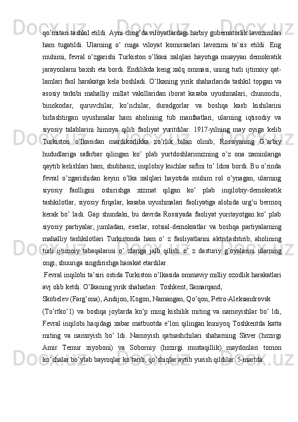 qo’mitasi tashkil etildi. Ayni chog’da viloyatlardagi harbiy gubernatorlik lavozimlari
ham   tugatildi.   Ularning   o’   rniga   viloyat   komissarlari   lavozimi   ta’sis   etildi.   Eng
muhimi,   fevral   o’zgarishi   Turkiston   o’lkasi   xalqlari   hayotiga   muayyan   demokratik
jarayonlarni  baxsh eta bordi. Endilikda keng xalq ommasi, uning turli ijtimoiy qat-
lamlari faol harakatga kela boshladi. O’lkaning yirik shaharlarida tashkil  topgan va
asosiy   tarkibi   mahalliy   millat   vakillaridan   iborat   kasaba   uyushmalari,   chunonchi,
binokorlar,   quruvchilar,   ko’nchilar,   duradgorlar   va   boshqa   kasb   kishilarini
birlashtirgan   uyushmalar   ham   aholining   tub   manfaatlari,   ularning   iqtisodiy   va
siyosiy   talablarini   himoya   qilib   faoliyat   yuritdilar.   1917-yilning   may   oyiga   kelib
Turkiston   o’lkasidan   mardikorlikka   zo’rlik   bilan   olinib,   Rossiyaning   G’arbiy
hududlariga   safarbar   qilingan   ko’   plab   yurtdoshlarimizning   o’z   ona   zaminlariga
qaytib kelishlari ham, shubhasiz, inqilobiy kuchlar safini to’ ldira bordi. Bu o’rinda
fevral   o’zgarishidan   keyin   o’lka   xalqlari   hayotida   muhim   rol   o’ynagan,   ularning
siyosiy   faolligini   oshirishga   xizmat   qilgan   ko’   plab   inqilobiy-demokratik
tashkilotlar,   siyosiy   firqalar,   kasaba   uyushmalari   faoliyatiga   alohida   urg’u   bermoq
kerak   bo’   ladi.   Gap   shundaki,   bu   davrda   Rossiyada   faoliyat   yuritayotgan   ko’   plab
siyosiy   partiyalar,   jumladan,   eserlar,   sotsial-demokratlar   va   boshqa   partiyalarning
mahalliy   tashkilotlari   Turkistonda   ham   o’   z   faoliyatlarini   aktivlashtirib,   aholining
turli   ijtimoiy   tabaqalarini   o’   zlariga   jalb   qilish,   o’   z   dasturiy   g’oyalarini   ularning
ongi, shuuriga singdirishga harakat etardilar. 
 Fevral inqilobi ta’siri ostida Turkiston o’lkasida ommaviy milliy ozodlik harakatlari
avj olib ketdi. O’lkaning yirik shaharlari: Toshkent, Samarqand, 
Skobelev (Farg’ona), Andijon, Kogon, Namangan, Qo’qon, Petro-Aleksandrovsk 
(To’rtko’1)   va   boshqa   joylarda   ko’p   ming   kishilik   miting   va   namoyishlar   bo’   ldi,
Fevral   inqilobi   haqidagi   xabar   matbuotda   e’lon   qilingan   kuniyoq   Toshkentda   katta
miting   va   namoyish   bo’   ldi.   Namoyish   qatnashchilari   shaharning   Skver   (hozirgi
Amir   Temur   xiyoboni)   va   Soborniy   (hozirgi   mustaqillik)   maydonlari   tomon
ko’chalar bo’ylab bayroqlar ko’tarib, qo’shiqlar aytib yurish qildilar. 5-martda  