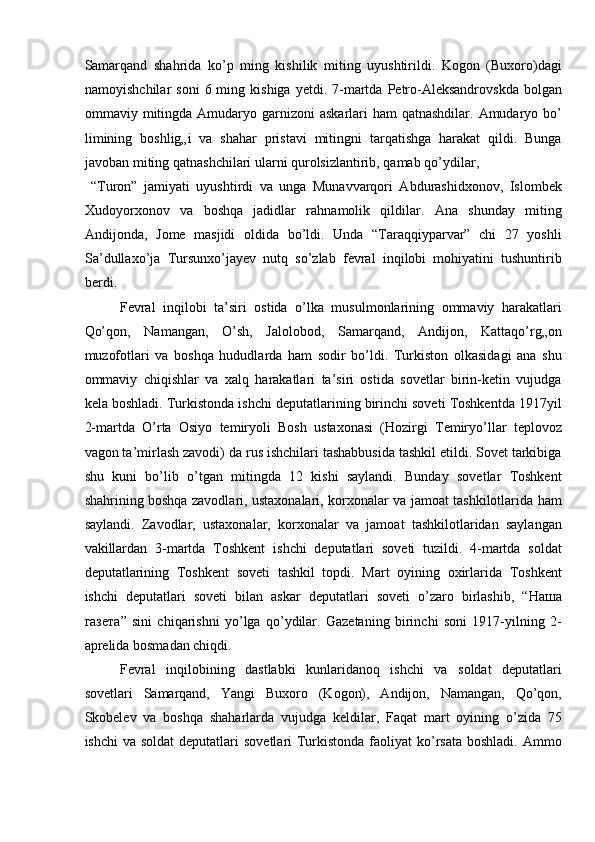 Samarqand   shahrida   ko’p   ming   kishilik   miting   uyushtirildi.   Kogon   (Buxoro)dagi
namoyishchilar  soni  6  ming  kishiga   yetdi.  7-martda  Petro-Aleksandrovskda  bolgan
ommaviy mitingda  Amudaryo garnizoni  askarlari  ham  qatnashdilar. Amudaryo bo’
limining   boshlig„i   va   shahar   pristavi   mitingni   tarqatishga   harakat   qildi.   Bunga
javoban miting qatnashchilari ularni qurolsizlantirib, qamab qo’ydilar, 
  “Turon”   jamiyati   uyushtirdi   va   unga   Munavvarqori   Abdurashidxonov,   Islombek
Xudoyorxonov   va   boshqa   jadidlar   rahnamolik   qildilar.   Ana   shunday   miting
Andijonda,   Jome   masjidi   oldida   bo’ldi.   Unda   “Taraqqiyparvar”   chi   27   yoshli
Sa’dullaxo’ja   Tursunxo’jayev   nutq   so’zlab   fevral   inqilobi   mohiyatini   tushuntirib
berdi. 
Fevral   inqilobi   ta’siri   ostida   o’lka   musulmonlarining   ommaviy   harakatlari
Qo’qon,   Namangan,   O’sh,   Jalolobod,   Samarqand,   Andijon,   Kattaqo’rg„on
muzofotlari   va   boshqa   hududlarda   ham   sodir   bo’ldi.   Turkiston   olkasidagi   ana   shu
ommaviy   chiqishlar   va   xalq   harakatlari   ta’siri   ostida   sovetlar   birin-ketin   vujudga
kela boshladi. Turkistonda ishchi deputatlarining birinchi soveti Toshkentda 1917yil
2-martda   O’rta   Osiyo   temiryoli   Bosh   ustaxonasi   (Hozirgi   Temiryo’llar   teplovoz
vagon ta’mirlash zavodi) da rus ishchilari tashabbusida tashkil etildi. Sovet tarkibiga
shu   kuni   bo’lib   o’tgan   mitingda   12   kishi   saylandi.   Bunday   sovetlar   Toshkent
shahrining boshqa zavodlari, ustaxonalari, korxonalar va jamoat tashkilotlarida ham
saylandi.   Zavodlar,   ustaxonalar,   korxonalar   va   jamoat   tashkilotlaridan   saylangan
vakillardan   3-martda   Toshkent   ishchi   deputatlari   soveti   tuzildi.   4-martda   soldat
deputatlarining   Toshkent   soveti   tashkil   topdi.   Mart   oyining   oxirlarida   Toshkent
ishchi   deputatlari   soveti   bilan   askar   deputatlari   soveti   o’zaro   birlashib,   “ Наша
газета ”   sini   chiqarishni   yo’lga   qo’ydilar.   Gazetaning   birinchi   soni   1917-yilning   2-
aprelida bosmadan chiqdi. 
Fevral   inqilobining   dastlabki   kunlaridanoq   ishchi   va   soldat   deputatlari
sovetlari   Samarqand,   Yangi   Buxoro   (Kogon),   Andijon,   Namangan,   Qo’qon,
Skobelev   va   boshqa   shaharlarda   vujudga   keldilar,   Faqat   mart   oyining   o’zida   75
ishchi  va soldat  deputatlari  sovetlari  Turkistonda faoliyat  ko’rsata  boshladi.  Ammo 