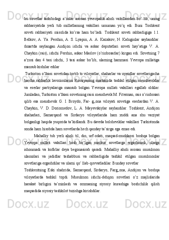 bu   sovetlar   tarkibidagi   a’zolar   asosan   yevropalik   aholi   vakillaridan   bo’   lib,   uning
rahbariyatida   yerli   tub   millatlaming   vakillari   umuman   yo’q   edi.   Buni   Toshkent
soveti   rahbariyati   misolida   ko’rsa   ham   bo’ladi.   Toshkent   soveti   rahbarligiga   1.1.
Belkov,   A.   Ya.   Pershin,   A.   S.   Lyapin,   A.   A.   Kazakov,   N.   Kaluginlar   saylandilar.
6martda   saylangan   Andijon   ishchi   va   askar   deputatlari   soveti   hay’atiga   V.   A.
Chaykin (rais), ishchi Pershin, askar Maslov (o’rinbosarlar) kirgan edi. Sovetning 7
a’zosi   dan   4   tasi   ishchi,   3   tasi   askar   bo’lib,   ularning   hammasi   Yevropa   millatiga
mansub kishilar edilar 
 Turkiston o’lkasi sovetidan tortib to viloyatlar, shaharlar va uyezdlar sovetlarigacha
barcha   rahbarlik   lavozimlarini   Rossiyaning   markazida   tashkil   etilgan   mensheviklar
va   eserlar   partiyalariga   mansub   bolgan   Yevropa   millati   vakillari   egallab   oldilar.
Jumladan, Turkiston o’lkasi sovetining raisi menshevik M. Fiterman, rais o’rinbosari
qilib   esa   menshevik   G.   I.   Broydo,   Far-   g„ona   viloyati   sovetiga   eserlardan   V.   A.
Chaykin,   V.   D.   Doriomedov,   L.   A.   Mayevskiylar   saylandilar.   Toshkent,   Andijon
shaharlari,   Samarqand   va   Sirdaryo   viloyatlarida   ham   xuddi   ana   shu   vaziyat
bolganligi haqida yuqorida ta’kidlandi. Bu davrda bolsheviklar vakillari Turkistonda
sonda ham hisobda ham sovetlarda hech qanday ta’sirga ega emas edi. 
Mahalliy   tub   yerli   aholi   til,   din,   urf-odati,   maqsad-muddaosi   boshqa   bolgan
Yevropa   millati   vakillari   bosh   bo’lgan   mazkur   sovetlarga   ergashmadi,   ularga
ishonmadi   va   kofirlar   deya   begonasirab   qaradi.   Mahalliy   aholi   asosan   musulmon
ulamolari   va   jadidlar   tashabbusi   va   rahbarligida   tashkil   etilgan   musulmonlar
sovetlariga ergashdilar va ularni qo’ llab-quvvatladilar. Bunday sovetlar 
Toshkentning   Eski   shahrida,   Samarqand,   Sirdaryo,   Farg„ona,   Andijon   va   boshqa
viloyatlarda   tashkil   topdi.   Musulmon   ishchi-dehqon   sovetlari   o’z   majlislarida
harakat   birligini   ta’minlash   va   ommaning   siyosiy   kurashiga   boshchilik   qilish
maqsadida siyosiy tashkilot tuzishga kirishdilar. 
  