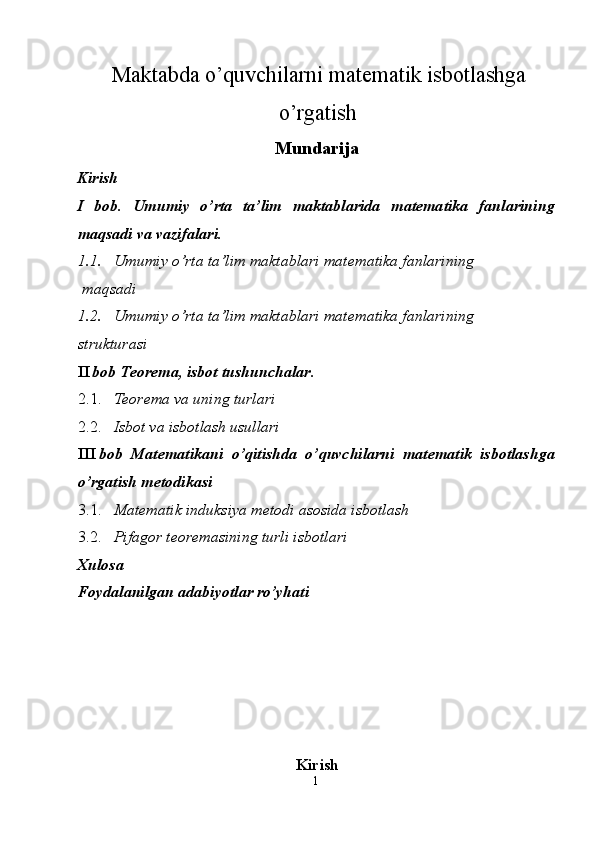   Maktabda o’quvchilarni matematik isbotlashga
o’rgatish 
Mundarija
Kirish 
I   bob.   Umumiy   o’rta   ta’lim   maktablarida   matematika   fanlarining
maqsadi va vazifalari.  
1.1. Umumiy o’rta ta’lim maktablari matematika fanlarining 
 maqsadi 
1.2. Umumiy o’rta ta’lim maktablari matematika fanlarining 
strukturasi 
II bob Teorema, isbot tushunchalar . 
2.1. Teorema va uning turlari 
2.2. Isbot va isbotlash usullari 
III bob   Matematikani   o’qitishda   o’quvchilarni   matematik   isbotlashga
o’rgatish metodikasi 
3.1. Matematik induksiya metodi asosida isbotlash 
3.2. Pifagor teoremasining turli isbotlari 
Xulosa 
Foydalanilgan adabiyotlar ro’yhati 
 
 
 
 
 
 
Kirish
1  
  