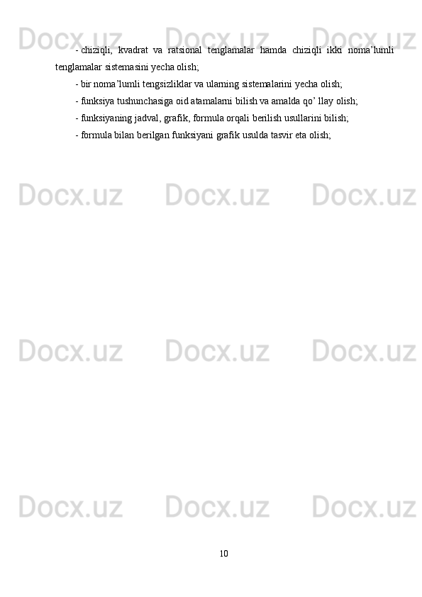 - chiziqli,   kvadrat   va   ratsional   tenglamalar   hamda   chiziqli   ikki   noma’lumli
tenglamalar sistemasini yecha olish; 
- bir noma’lumli tengsizliklar va ularning sistemalarini yecha olish; 
- funksiya tushunchasiga oid atamalarni bilish va amalda qo’ llay olish; 
- funksiyaning jadval, grafik, formula orqali berilish usullarini bilish; 
- formula bilan berilgan funksiyani grafik usulda tasvir eta olish; 
10  
  