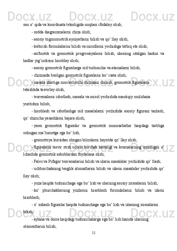 - 
son o’ qida va koordinata tekisligida nuqtani ifodalay olish; 
- sodda diagrammalarni chiza olish; 
- asosiy trigonometrik ayniyatlarni bilish va qo’ llay olish; 
- keltirish formulalarini bilish va misollarni yechishga tatbiq eta olish; 
- arifmetik   va   geometrik   progressiyalarni   bilish,   ularning   istalgan   hadini   va
hadlar yig’indisini hisoblay olish; 
- asosiy geometrik figuralarga oid tushuncha va atamalarni bilish; 
- chizmada berilgan geometrik figuralarni ko’ rsata olish; 
- masala shartiga mos keluvchi chizmani chizish, geometrik figuralarni 
tekislikda tasvirlay olish; 
- teoremalarni isbotlash, masala va misol yechishda mantiqiy mulohaza 
yuritishni bilish; 
- hisoblash   va   isbotlashga   oid   masalalarni   yechishda   asosiy   figurani   tanlash,
qo’ shimcha yasashlarni bajara olish; 
- yassi   geometrik   figuralar   va   geometrik   munosabatlar   haqidagi   tartibga
solingan ma’lumotga ega bo’ lish; 
- geometriya kursidan olingan bilimlarni hayotda qo’ llay olish; 
- figuralarni tasvir etish uchun burchak kattaligi va kesmalarning uzunligini o’
lchashda geometrik asboblardan foydalana olish; 
- Fales va Pifagor teoremalarini bilish va ularni masalalar yechishda qo’ llash; 
- uchburchakning tenglik alomatlarini bilish va ularni masalalar yechishda qo’
llay olish; 
- yuza haqida tushunchaga ega bo’ lish va ularning asosiy xossalarini bilish; 
- ko’   pburchaklarning   yuzlarini   hisoblash   formulalarini   bilish   va   ularni
hisoblash; 
- o’ xshash figuralar haqida tushunchaga ega bo’ lish va ularning xossalarini 
bilish; 
- aylana va doira haqidagi tushunchalarga ega bo’ lish hamda ularning 
elementlarini bilish; 
11  
  