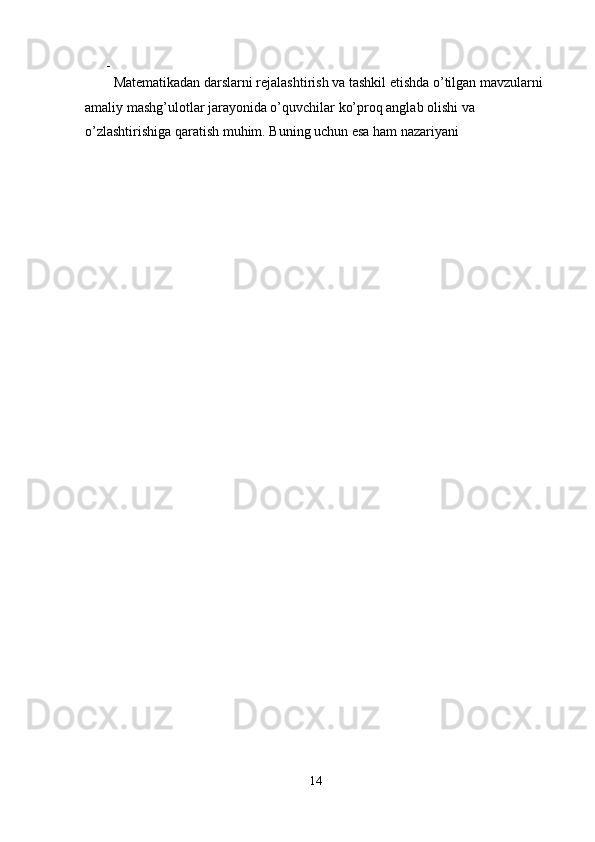 - 
Matematikadan darslarni rejalashtirish va tashkil etishda o’tilgan mavzularni 
amaliy mashg’ulotlar jarayonida o’quvchilar ko’proq anglab olishi va 
o’zlashtirishiga qaratish muhim. Buning uchun esa ham nazariyani 
14  
  