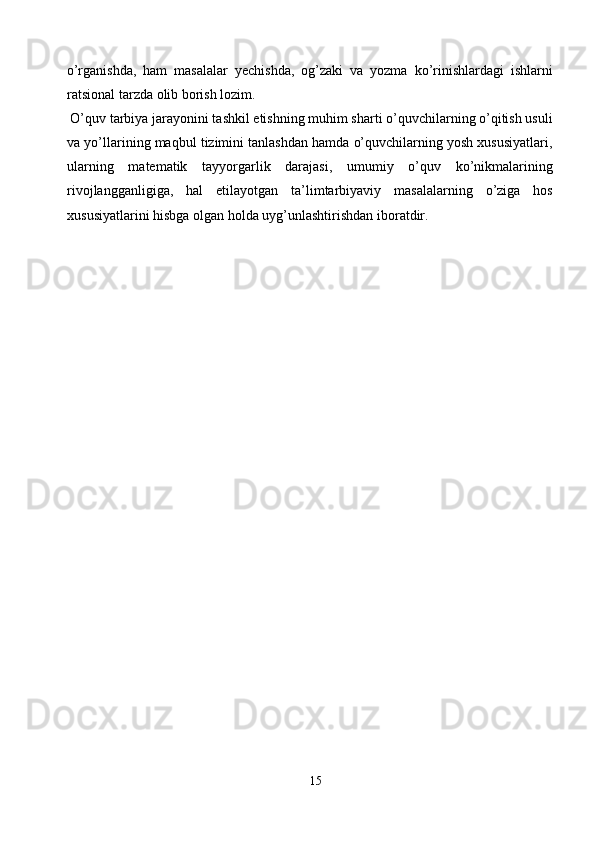 o’rganishda,   ham   masalalar   yechishda,   og’zaki   va   yozma   ko’rinishlardagi   ishlarni
ratsional tarzda olib borish lozim. 
 O’quv tarbiya jarayonini tashkil etishning muhim sharti o’quvchilarning o’qitish usuli
va yo’llarining maqbul tizimini tanlashdan hamda o’quvchilarning yosh xususiyatlari,
ularning   matematik   tayyorgarlik   darajasi,   umumiy   o’quv   ko’nikmalarining
rivojlangganligiga,   hal   etilayotgan   ta’limtarbiyaviy   masalalarning   o’ziga   hos
xususiyatlarini hisbga olgan holda uyg’unlashtirishdan iboratdir. 
 
 
 
 
 
 
 
 
 
 
 
 
 
 
 
 
 
 
 
 
15  
  