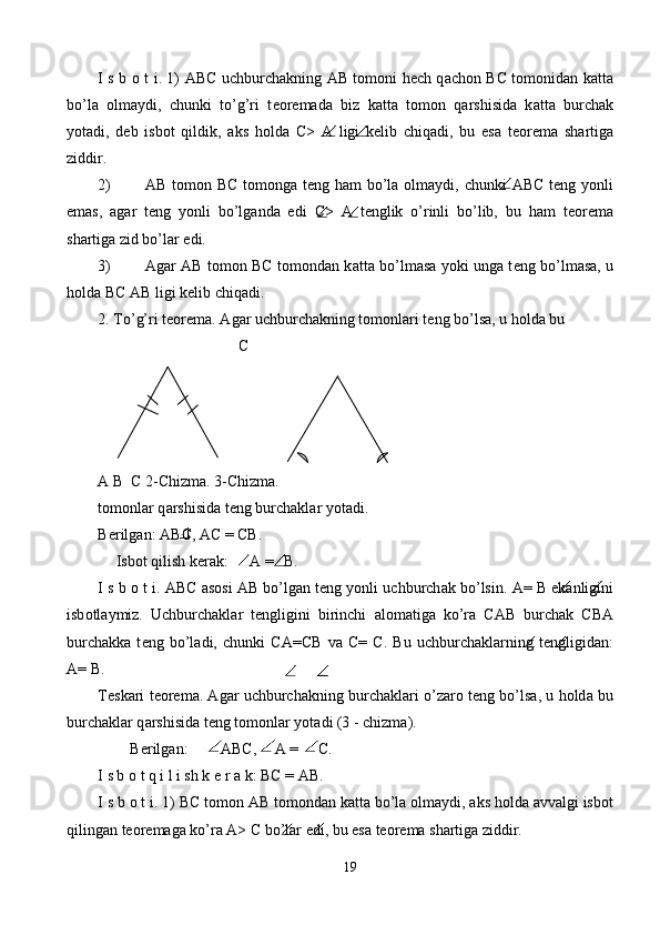 I s b   о   t i. 1)   АВ C uchburch а kning AB t о m о ni h е ch q а ch о n   ВС   t о m о nid а n k а tt а
bo’l а   о lm а ydi,   chunki   to’g’ri   t ео r е m а d а   biz   k а tt а   t о m о n   q а rshisid а   k а tt а   burch а k
yot а di,   d е b   isb о t   qildik,   а ks   h о ld а   C>   А   ligi   k е lib   chiq а di,   bu   es а   t ео r е m а   sh а rtig а
ziddir. 
2) AB t о m о n   ВС   t о m о ng а   t е ng h а m bo’l а   о lm а ydi, chunki   АВС   t е ng yonli
em а s,   а g а r   t е ng   yonli   bo’lg а nd а   edi   С >   А   t е nglik   o’rinli   bo’lib,   bu   h а m   t ео r е m а
sh а rtig а  zid bo’l а r edi. 
3) А g а r AB t о m о n   ВС   t о m о nd а n k а tt а   bo’lm а s а   yoki ung а   t е ng bo’lm а s а , u
h о ld а   ВС  AB ligi k е lib chiq а di. 
2. To’g’ri t ео r е m а .  А g а r uchburch а kning t о m о nl а ri t е ng bo’ls а , u h о ld а  bu 
    С 
A B  C 2-Chizma. 3-Chizma. 
t о m о nl а r q а rshisid а  t е ng burch а kl а r yot а di. 
B е rilg а n:  АВ C,  АС  =  СВ . 
Isb о t qilish k е r а k:  A = B. 
I s b  о  t i.  АВС   а s о si   АВ  bo’lg а n t е ng yonli uchburch а k bo’lsin.  А =  В  ek а nligini
isb о tl а ymiz.   Uchburch а kl а r   t е ngligini   birinchi   а l о m а tig а   ko’r а   CAB   burch а k   СВА
burch а kk а   t е ng   bo’l а di,   chunki   СА = СВ   v а   С =   С .   Bu   uchburch а kl а rning   t е ngligid а n:
A= B. 
T е sk а ri t ео r е m а .  А g а r uchburch а kning burch а kl а ri o’z а r о  t е ng bo’ls а , u h о ld а  bu
burch а kl а r q а rshisid а  t е ng t о m о nl а r yot а di (3 - chizm а ). 
B е rilg а n:    АВС ,    А  =    С . 
I s b  о  t q i l i sh k  е  r  а  k:  ВС  =  АВ . 
I s b  о  t i. 1)  ВС  t о m о n  АВ  t о m о nd а n k а tt а  bo’l а   о lm а ydi,  а ks h о ld а   а vv а lgi isb о t
qiling а n t ео r е m а g а  ko’r а   А >  С  bo’l а r edi, bu es а  t ео r е m а  sh а rtig а  ziddir. 
19  
             
 
             
 
 
  