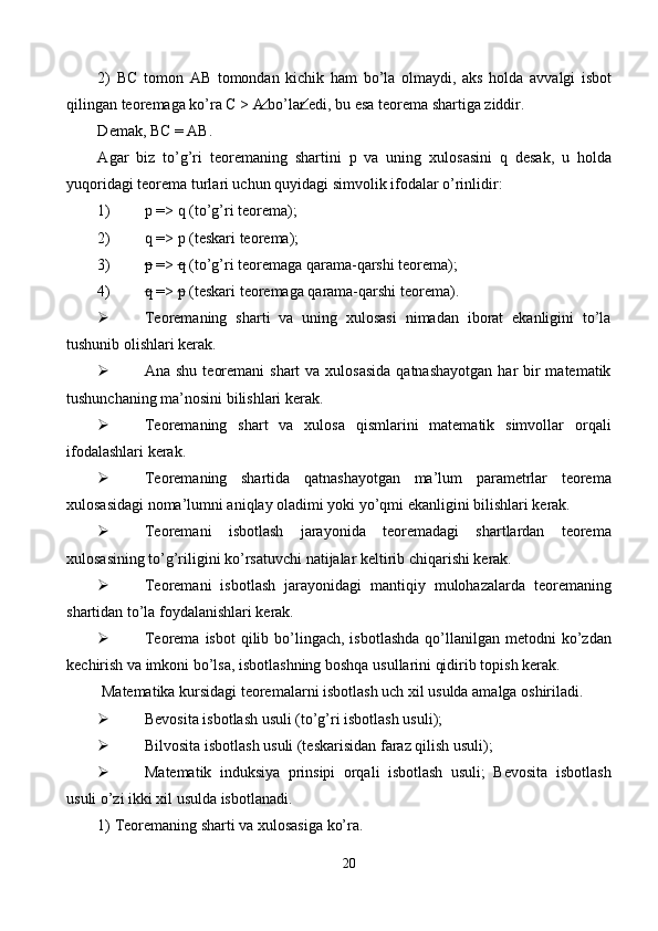 2)   ВС   t о m о n   АВ   t о m о nd а n   kichik   h а m   bo’l а   о lm а ydi,   а ks   h о ld а   а vv а lgi   isb о t
qiling а n t ео r е m а g а  ko’r а   С  >  А  bo’l а r edi, bu es а  t ео r е m а  sh а rtig а  ziddir. 
D е m а k,  ВС  =  АВ . 
А g а r   biz   to’g’ri   t ео r е m а ning   sh а rtini   р   v а   uning   х ul о s а sini   q   d е s а k,   u   h о ld а
yuq о rid а gi t ео r е m а  turl а ri uchun quyid а gi simv о lik if о d а l а r o’rinlidir: 
1) р  => q (to’g’ri t ео r е m а ); 
2) q => р (tеskаri tеоrеmа); 
3) p  =>  q  (to’g’ri tеоrеmаgа qаrаmа-qаrshi tеоrеmа); 
4) q  =>  p  (tеskаri tеоrеmаgа qаrаmа-qаrshi tеоrеmа). 
 Teoremaning   sharti   va   uning   xulosasi   nimadan   iborat   ekanligini   to’la
tushunib olishlari kerak. 
 Ana shu  teoremani  shart  va xulosasida  qatnashayotgan  har  bir  matematik
tushunchaning ma’nosini bilishlari kerak. 
 Teoremaning   shart   va   xulosa   qismlarini   matematik   simvollar   orqali
ifodalashlari kerak. 
 Teoremaning   shartida   qatnashayotgan   ma’lum   parametrlar   teorema
xulosasidagi noma’lumni aniqlay oladimi yoki yo’qmi ekanligini bilishlari kerak. 
 Teoremani   isbotlash   jarayonida   teoremadagi   shartlardan   teorema
xulosasining to’g’riligini ko’rsatuvchi natijalar keltirib chiqarishi kerak. 
 Teoremani   isbotlash   jarayonidagi   mantiqiy   mulohazalarda   teoremaning
shartidan to’la foydalanishlari kerak. 
 Teorema  isbot   qilib  bo’lingach,  isbotlashda   qo’llanilgan  metodni  ko’zdan
kechirish va imkoni bo’lsa, isbotlashning boshqa usullarini qidirib topish kerak. 
 Matematika kursidagi teoremalarni isbotlash uch xil usulda amalga oshiriladi. 
 Bevosita isbotlash usuli (to’g’ri isbotlash usuli); 
 Bilvosita isbotlash usuli (teskarisidan faraz qilish usuli); 
 Matematik   induksiya   prinsipi   orqali   isbotlash   usuli;   Bevosita   isbotlash
usuli o’zi ikki xil usulda isbotlanadi. 
1)   Teoremaning sharti va xulosasiga ko’ra. 
20  
  