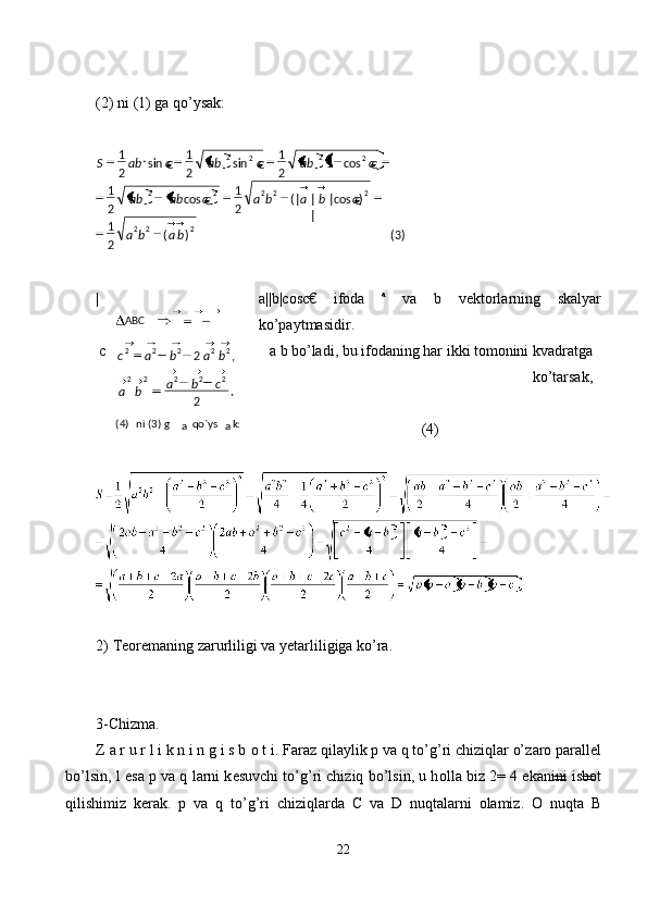  
(2) ni (1) gа qo’ysаk: 
 
| a||b|cosс€   ifоdа   a
  vа   b   vеktоrlаrning   skаlyar
ko’pаytmаsidir. 
c a b bo’lаdi, bu ifоdаning hаr ikki tоmоnini kvаdrаtgа
ko’tаrsаk, 
 
(4)
 
 
2)   Teoremaning zarurliligi va yetarliligiga ko’ra. 
 
 
3-Chizma. 
Z  а  r u r l i k n i n g i s b  о  t i. F а r а z qil а ylik  р  v а  q to’g’ri chiziql а r o’z а r о  p а r а ll е l
bo’lsin, l es а   р  v а  q l а rni k е suvchi to’g’ri chiziq bo’lsin, u h о ll а  biz 2= 4 ek а nini isb о t
qilishimiz   k е r а k.   р   v а   q   to’g’ri   chiziql а rd а   C   v а   D   nuqt а l а rni   о l а miz.   О   nuqt а   B
22  
   
)3()(
21 )
€cos||
||(
21
€cos
21 €cos1
21
€sin
21
€sin
21
222 22222 22
22
baba cbabacabab cabcabcabS
ABC
  ni (3) g(4)
а   qo`ys
а k:  .
2 ,2
22222 22222
cba
ba babac 