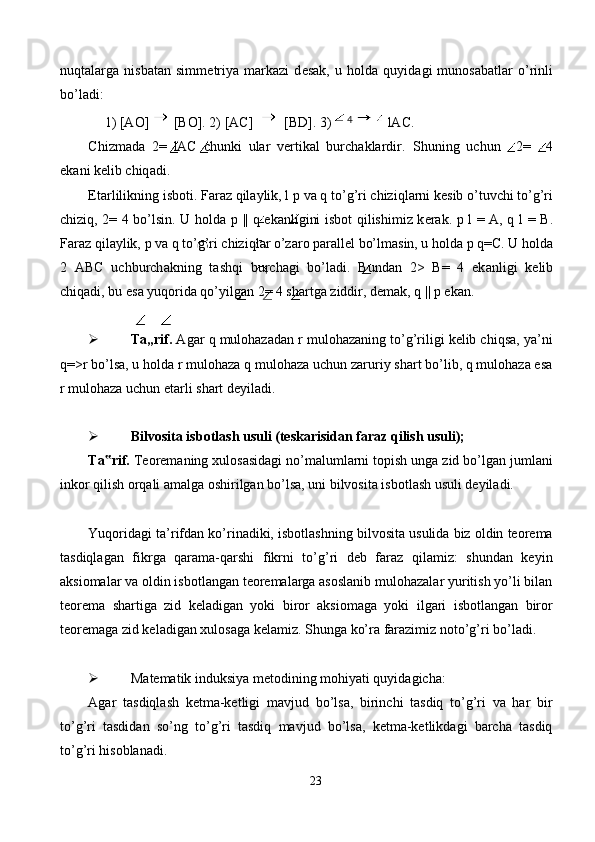 nuqt а l а rg а   nisb а t а n   simm е triya   m а rk а zi   d е s а k,   u   h о ld а   quyid а gi   mun о s а b а tl а r   o’rinli
bo’l а di: 
1) [АО]   [ВО]. 2) [AC]   [BD]. 3)  lАС. 
Chizmаdа   2=   lAC   chunki   ulаr   vеrtikаl   burchаklаrdir.   Shuning   uchun   2=   4
ek а ni k е lib chiq а di. 
Е t а rlilikning isb о ti. F а r а z qil а ylik, l  р  v а  q to’g’ri chiziql а rni k е sib o’tuvchi to’g’ri
chiziq, 2= 4 bo’lsin. U h о ld а   р   || q ek а nligini isb о t qilishimiz k е r а k.   р   l =   А , q l =   В .
F а r а z qil а ylik,  р  v а  q to’g’ri chiziql а r o’z а r о  p а r а ll е l bo’lm а sin, u h о ld а   р  q= С . U h о ld а
2   ABC   uchburch а kning   t а shqi   burch а gi   bo’l а di.   Bund а n   2>   B=   4   ek а nligi   k е lib
chiq а di, bu es а  yuq о rid а  qo’yilg а n 2= 4 sh а rtg а  ziddir, d е m а k, q ||  р  ek а n. 
 
 Ta„rif.  Agar q mulohazadan r mulohazaning to’g’riligi kelib chiqsa, ya’ni
q=>r bo’lsa, u holda r mulohaza q mulohaza uchun zaruriy shart bo’lib, q mulohaza esa
r mulohaza uchun etarli shart deyiladi. 
 
 Bilvosita isbotlash usuli (teskarisidan faraz qilish usuli); 
Ta rif.‟  Teoremaning xulosasidagi no’malumlarni topish unga zid bo’lgan jumlani
inkor qilish orqali amalga oshirilgan bo’lsa, uni bilvosita isbotlash usuli deyiladi. 
 
Yuqoridagi ta’rifdan ko’rinadiki, isbotlashning bilvosita usulida biz oldin teorema
tasdiqlagan   fikrga   qarama-qarshi   fikrni   to’g’ri   deb   faraz   qilamiz:   shundan   keyin
aksiomalar va oldin isbotlangan teoremalarga asoslanib mulohazalar yuritish yo’li bilan
teorema   shartiga   zid   keladigan   yoki   biror   aksiomaga   yoki   ilgari   isbotlangan   biror
teoremaga zid keladigan xulosaga kelamiz.  Shunga ko’ra farazimiz noto’g’ri bo’ladi. 
   
 Matematik induksiya metodining mohiyati quyidagicha: 
Agar   tasdiqlash   ketma-ketligi   mavjud   bo’lsa,   birinchi   tasdiq   to’g’ri   va   har   bir
to’g’ri   tasdidan   so’ng   to’g’ri   tasdiq   mavjud   bo’lsa,   ketma-ketlikdagi   barcha   tasdiq
to’g’ri hisoblanadi. 
23  
  4     