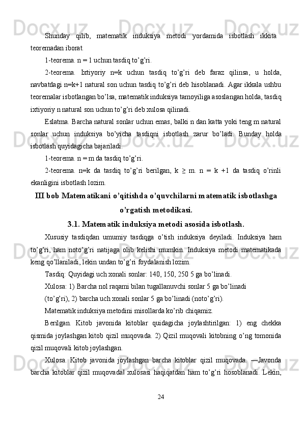 Shunday   qilib,   matematik   induksiya   metodi   yordamida   isbotlash   ikkita
teoremadan iborat. 
1-teorema. n = 1 uchun tasdiq to’g’ri. 
2-teorema.   Ixtiyoriy   n=k   uchun   tasdiq   to’g’ri   deb   faraz   qilinsa,   u   holda,
navbatdagi n=k+1 natural son uchun tasdiq to’g’ri deb hisoblanadi. Agar ikkala ushbu
teoremalar isbotlangan bo’lsa, matematik induksiya tamoyiliga asoslangan holda, tasdiq
ixtiyoriy n natural son uchun to’g’ri deb xulosa qilinadi. 
Eslatma.   Barcha natural sonlar uchun emas, balki n dan katta yoki teng m natural
sonlar   uchun   induksiya   bo’yicha   tasdiqni   isbotlash   zarur   bo’ladi.   Bunday   holda
isbotlash quyidagicha bajariladi. 
1-teorema. n = m da tasdiq to’g’ri. 
2-teorema.   n=k   da   tasdiq   to’g’ri   berilgan,   k   ≥   m.   n   =   k   +1   da   tasdiq   o’rinli
ekanligini isbotlash lozim. 
III bob Matematikani o’qitishda o’quvchilarni matematik isbotlashga
o’rgatish metodikasi. 
3.1. Matematik induksiya metodi asosida isbotlash.
Xususiy   tasdiqdan   umumiy   tasdiqga   o’tish   induksiya   deyiladi.   Induksiya   ham
to’g’ri,   ham   noto’g’ri   natijaga   olib   kelishi   mumkin.   Induksiya   metodi   matematikada
keng qo’llaniladi, lekin undan to’g’ri foydalanish lozim. 
Tasdiq: Quyidagi uch xonali sonlar: 140, 150, 250 5   ga bo’linadi. 
Xulosa: 1) Barcha nol raqami bilan tugallanuvchi sonlar 5 ga bo’linadi 
(to’g’ri), 2) barcha uch xonali sonlar 5 ga bo’linadi (noto’g’ri). 
Matematik induksiya metodini misollarda ko’rib chiqamiz. 
Berilgan.   Kitob   javonida   kitoblar   quidagicha   joylashtirilgan:   1)   eng   chekka
qismida joylashgan kitob qizil muqovada. 2) Qizil muqovali kitobning o’ng tomonida
qizil muqovali kitob joylashgan. 
Xulosa.   Kitob   javonida   joylashgan   barcha   kitoblar   qizil   muqovada.   ―Javonda
barcha   kitoblar   qizil   muqovada   xulosasi   haqiqatdan   ham   to’g’ri   hosoblanadi.   Lekin,‖
24  
  