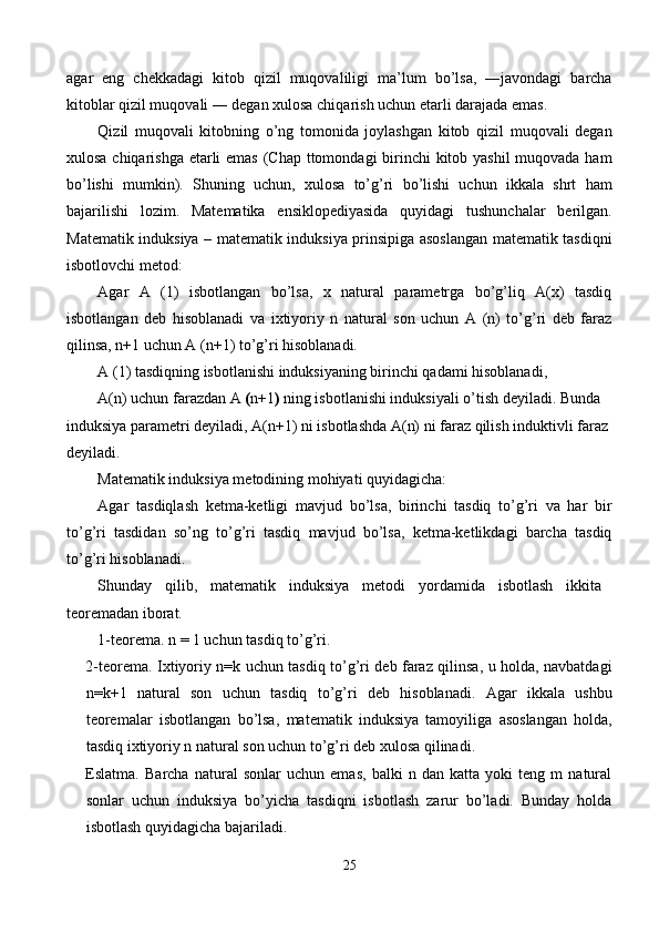 agar   eng   chekkadagi   kitob   qizil   muqovaliligi   ma’lum   bo’lsa,   ―javondagi   barcha
kitoblar qizil muqovali ― degan xulosa chiqarish uchun etarli darajada emas. 
Qizil   muqovali   kitobning   o’ng   tomonida   joylashgan   kitob   qizil   muqovali   degan
xulosa chiqarishga etarli  emas  (Chap ttomondagi  birinchi kitob yashil  muqovada ham
bo’lishi   mumkin).   Shuning   uchun,   xulosa   to’g’ri   bo’lishi   uchun   ikkala   shrt   ham
bajarilishi   lozim.   Matematika   ensiklopediyasida   quyidagi   tushunchalar   berilgan.
Matematik induksiya   – matematik induksiya prinsipiga asoslangan matematik tasdiqni
isbotlovchi metod: 
Agar   A   (1)   isbotlangan   bo’lsa,   x   natural   parametrga   bo’g’liq   A(x)   tasdiq
isbotlangan   deb   hisoblanadi   va   ixtiyoriy   n   natural   son   uchun   A   (n)   to’g’ri   deb   faraz
qilinsa, n+1 uchun A (n+1) to’g’ri hisoblanadi. 
A (1) tasdiqning isbotlanishi induksiyaning birinchi qadami hisoblanadi, 
A(n) uchun farazdan A  ( n+1 )  ning isbotlanishi induksiyali o’tish   deyiladi. Bunda 
induksiya parametri deyiladi, A(n+1) ni isbotlashda A(n) ni faraz qilish induktivli faraz 
deyiladi. 
Matematik induksiya metodining mohiyati quyidagicha: 
Agar   tasdiqlash   ketma-ketligi   mavjud   bo’lsa,   birinchi   tasdiq   to’g’ri   va   har   bir
to’g’ri   tasdidan   so’ng   to’g’ri   tasdiq   mavjud   bo’lsa,   ketma-ketlikdagi   barcha   tasdiq
to’g’ri hisoblanadi. 
Shunday   qilib,   matematik   induksiya   metodi   yordamida   isbotlash   ikkita
teoremadan iborat. 
1-teorema. n = 1 uchun tasdiq to’g’ri. 
2-teorema. Ixtiyoriy n=k uchun tasdiq to’g’ri deb faraz qilinsa, u holda, navbatdagi
n=k+1   natural   son   uchun   tasdiq   to’g’ri   deb   hisoblanadi.   Agar   ikkala   ushbu
teoremalar   isbotlangan   bo’lsa,   matematik   induksiya   tamoyiliga   asoslangan   holda,
tasdiq ixtiyoriy n natural son uchun to’g’ri deb xulosa qilinadi. 
Eslatma.   Barcha   natural   sonlar   uchun   emas,   balki   n   dan   katta   yoki   teng   m   natural
sonlar   uchun   induksiya   bo’yicha   tasdiqni   isbotlash   zarur   bo’ladi.   Bunday   holda
isbotlash quyidagicha bajariladi. 
25  
  