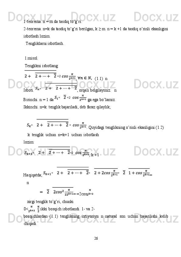 1-teorema. n = m da tasdiq to’g’ri. 
2-teorema. n=k da tasdiq to’g’ri berilgan, k ≥ m. n = k +1 da tasdiq o’rinli ekanligini
isbotlash lozim. 
  Tengliklarni isbotlash. 
 
 1.misol. 
 Tenglikni isbotlang: 
  ,     (1.1)  n 
Isboti.  , orqali belgilaymiz.     n 
Birinchi. n = 1 da   ga ega bo’lamiz. 
Ikkinchi.   n=k. tenglik bajariladi, deb faraz qilaylik; 
 
. Quyidagi tenglikning o’rinli ekanligini (1.2) 
    k   tenglik   uchun   n=k+1   uchun   isbotlash
lozim: 
  , k +1 
 
Haqiqatda;  = 
   n 
= =2cos  
   xirgi tenglik to’g’ri, chunki 
0< < ikki bosqich isbotlandi. 1- va 2- 
bosqichlardan   (1.1)   tenglikning   ixtiyoriyn   n   natural   son   uchun   bajarilishi   kelib
chiqadi. 
 
26  
    =2
=
=   =2
=   =
= =2
= = =
