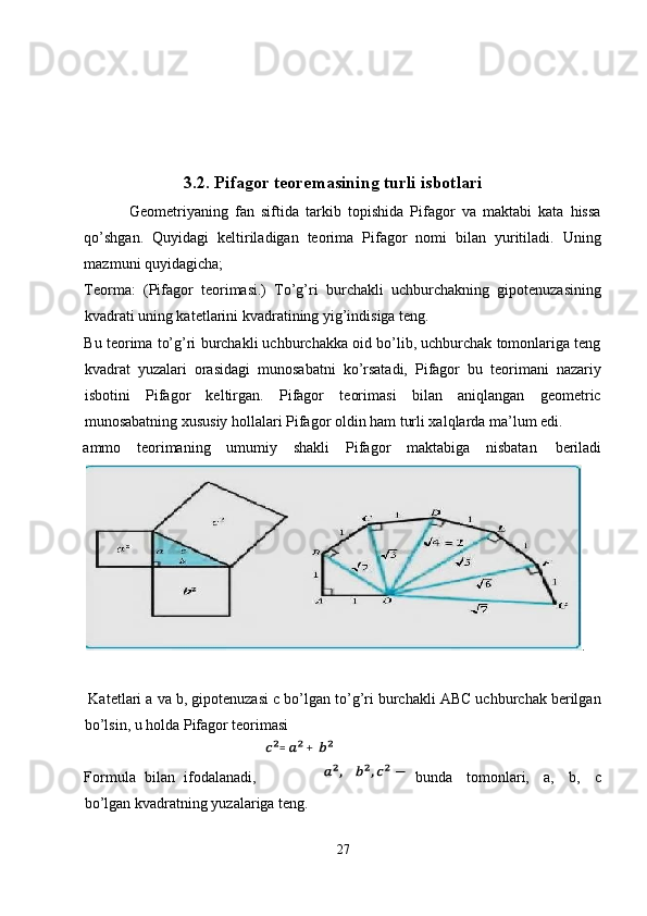  
 
 
 
3.2. Pifagor teoremasining turli isbotlari
  Geometriyaning   fan   siftida   tarkib   topishida   Pifagor   va   maktabi   kata   hissa
qo’shgan.   Quyidagi   keltiriladigan   teorima   Pifagor   nomi   bilan   yuritiladi.   Uning
mazmuni quyidagicha; 
Teorma:   (Pifagor   teorimasi.)   To’g’ri   burchakli   uchburchakning   gipotenuzasining
kvadrati uning katetlarini kvadratining yig’indisiga teng. 
Bu teorima to’g’ri burchakli uchburchakka oid bo’lib, uchburchak tomonlariga teng
kvadrat   yuzalari   orasidagi   munosabatni   ko’rsatadi,   Pifagor   bu   teorimani   nazariy
isbotini   Pifagor   keltirgan.   Pifagor   teorimasi   bilan   aniqlangan   geometric
munosabatning xususiy hollalari Pifagor oldin ham turli xalqlarda ma’lum edi. 
ammo  teorimaning  umumiy  shakli  Pifagor  maktabiga  nisbatan  beriladi
. 
    
 Katetlari a va b, gipotenuzasi c bo’lgan to’g’ri burchakli ABC uchburchak berilgan
bo’lsin, u holda Pifagor teorimasi 
 
Formula   bilan   ifodalanadi, bunda   tomonlari,   a,   b,   c
bo’lgan kvadratning yuzalariga teng. 
27  
  = +  
  