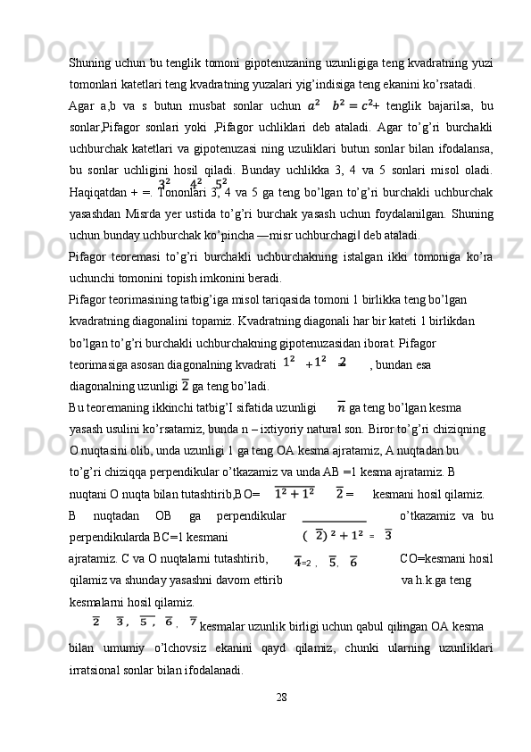 Shuning uchun bu tenglik tomoni gipotenuzaning uzunligiga teng kvadratning yuzi
tomonlari katetlari teng kvadratning yuzalari yig’indisiga teng ekanini ko’rsatadi. 
Agar   a,b   va   s   butun   musbat   sonlar   uchun   +   tenglik   bajarilsa,   bu
sonlar,Pifagor   sonlari   yoki   ,Pifagor   uchliklari   deb   ataladi.   Agar   to’g’ri   burchakli
uchburchak   katetlari   va   gipotenuzasi   ning   uzuliklari   butun   sonlar   bilan   ifodalansa,
bu   sonlar   uchligini   hosil   qiladi.   Bunday   uchlikka   3,   4   va   5   sonlari   misol   oladi.
Haqiqatdan  + =.  Tononlari  3,  4 va  5 ga  teng  bo’lgan  to’g’ri   burchakli  uchburchak
yasashdan   Misrda   yer   ustida   to’g’ri   burchak   yasash   uchun   foydalanilgan.   Shuning
uchun bunday uchburchak ko’pincha ―misr uchburchagi  deb ataladi. ‖
Pifagor   teoremasi   to’g’ri   burchakli   uchburchakning   istalgan   ikki   tomoniga   ko’ra
uchunchi tomonini topish imkonini beradi. 
Pifagor teorimasining tatbig’iga misol tariqasida tomoni 1 birlikka teng bo’lgan 
kvadratning diagonalini topamiz. Kvadratning diagonali har bir kateti 1 birlikdan 
bo’lgan to’g’ri burchakli uchburchakning gipotenuzasidan iborat. Pifagor 
teorimasiga asosan diagonalning kvadrati  +  = , bundan esa 
diagonalning uzunligi   ga teng bo’ladi. 
Bu teoremaning ikkinchi tatbig’I sifatida uzunligi  ga teng bo’lgan kesma 
yasash usulini ko’rsatamiz, bunda n – ixtiyoriy natural son. Biror to’g’ri chiziqning 
O nuqtasini olib, unda uzunligi 1 ga teng OA kesma ajratamiz, A nuqtadan bu 
to’g’ri chiziqqa perpendikular o’tkazamiz va unda AB =1 kesma ajratamiz. B 
nuqtani O nuqta bilan tutashtirib,BO=   =  kesmani hosil qilamiz. 
B   nuqtadan   OB   ga   perpendikular o’tkazamiz   va   bu
perpendikularda BC=1 kesmani 
ajratamiz. C va O nuqtalarni tutashtirib, CO=kesmani hosil
qilamiz va shunday yasashni davom ettirib  va h.k.ga teng 
kesmalarni hosil qilamiz. 
 kesmalar uzunlik birligi uchun qabul qilingan OA kesma 
bilan   umumiy   o’lchovsiz   ekanini   qayd   qilamiz,   chunki   ularning   uzunliklari
irratsional sonlar bilan ifodalanadi. 
28  
      ,    =
=2 ,  , 