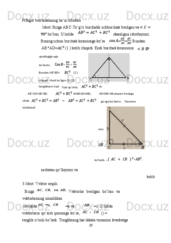 Pifagor teoremasining ba’zi isbotlari 
 Isbot :  Bizga ABC-To’g’ri burchakli uchburchak berilgan va 
 bo’lsin. U holda  ekanligini isbotlaymiz. 
Buning uchun burchak kosinusiga ko’ra  = = . Bundan 
AB*AD=  (1.) kelib chiqadi. Endi burchak kosinusini  ga 
nisbatan qo’llaymiz va 
kelib 
3-Isbot: Vektor orqali.      
  Bizga     Vektorlar   berilgan   bo’lsin   va
vektorlarning uzunliklari 
ravishda  =a va  =c. U holda 
vektorlarni qo’sish qonuniga ko’ra, () = 
tenglik o’rinli bo’ladi. Tenglikning har ikkala tomonini kvadratga 
29  
   
b,quyidagiga ega 
bo‘lamiz. = = .   
Bundan AB*BD=     (2.)   
chiqadi. Hosil bo’lgan (1) (2) 
tengliklarni had -
had qo‘shib,  
       AB*AD+AB*BD. AB(AD+DB),   AD+DB=AB ekanini hisobga            
olsak,        
ga ega bo‘lamiz.    Teorema 
isbotlandi.  
mos 
  
ko’tarib, =      
 
  + 